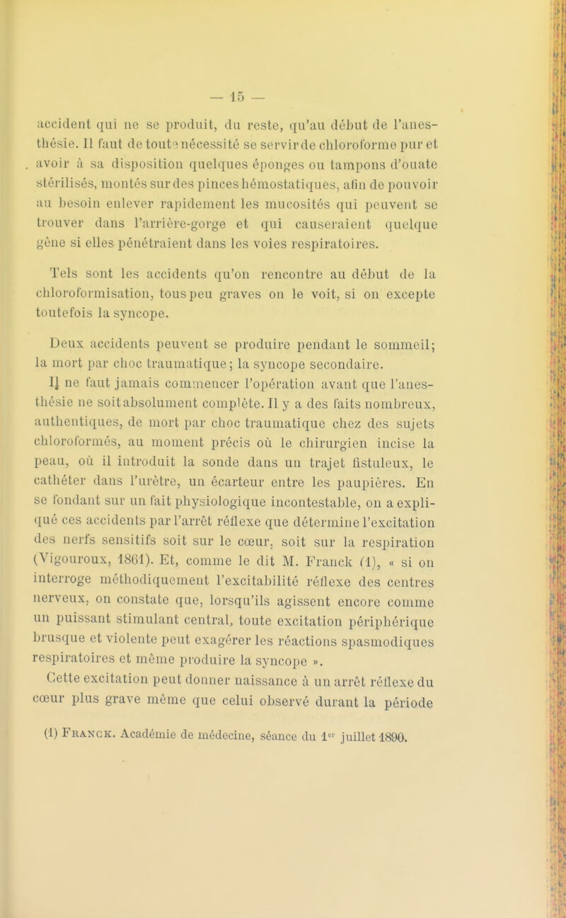 accident qui ne se produit, du reste, qu'au début de l'anes- thésie. 11 faut de touto nécessité se servirde chloroforme pur et avoir à sa disposition quelques éponges ou tampons d'ouate stérilisés, montés sur des pinces hémostatiques, afin de pouvoir au besoin enlever rapidement les mucosités qui peuvent se trouver dans l'arrière-gorge et qui causeraient quelque gêne si elles pénétraient dans les voies respiratoires. Tels sont les accidents qu'on rencontre au début de la chloroformisation, tous peu graves on le voit, si on excepte toutefois la syncope. Deux accidents peuvent se produire pendant le sommeil; la mort par choc traumatique; la syncope secondaire. Il ne faut jamais commencer l'opération avant que l'anes- thésie ne soit absolument complète. Il y a des faits nombreux, authentiques, de mort par choc traumatique chez des sujets chloroformés, au moment précis où le chirurgien incise la peau, où il introduit la sonde dans un trajet fistuleux, le cathéter dans l'urètre, un écarteur entre les paupières. En se fondant sur un fait physiologique incontestable, on a expli- qué ces accidents par l'arrêt réflexe que détermine l'excitation des nerfs sensitifs soit sur le cœur, soit sur la respiration (Vigoureux, 1861). Et, comme le dit M. Franck Cl), « si on interroge méthodiquement l'excitabilité réflexe des centres nerveux, on constate que, lorsqu'ils agissent encore comme un puissant stimulant central, toute excitation périphérique brusque et violente peut exagérer les réactions spasmodiques respiratoires et même produire la syncope ». Cette excitation peut donner naissance à un arrêt réflexe du cœur plus grave même que celui observé durant la période