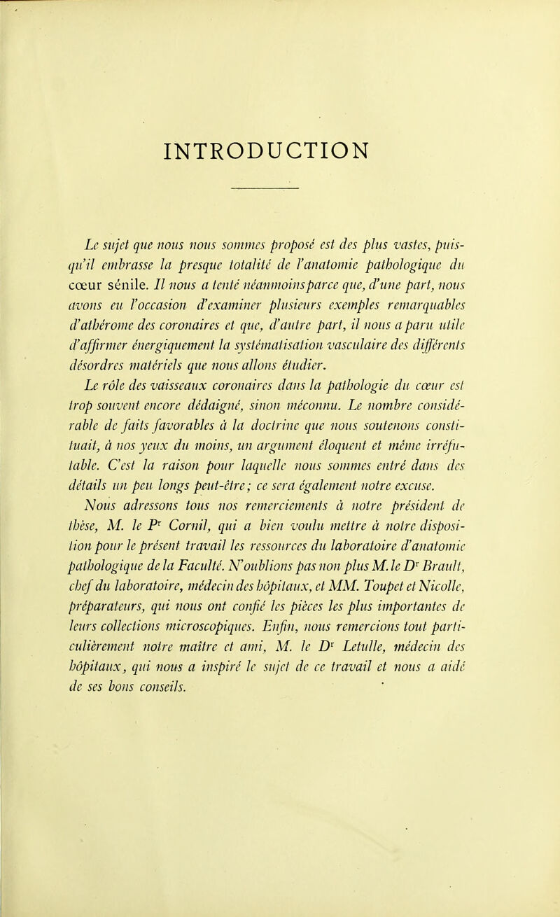 INTRODUCTION Le sujet que nous nous sommes proposé est des plus vastes, puis- qu'il embrasse la presque totalité de l'anatomie pathologique du cœur sénile. // nous a tenté néanmoins parce que, d'une part, nous avons eu l'occasion d'examiner plusieurs exemples remarquables d'athérome des coronaires et que, d'autre part, il nous a paru utile d'affirmer énergiquement la systématisation vasctdaire des différents désordres matériels que nous allons étudier. Le rôle des vaisseaux coronaires dans la pathologie du cœur est trop souvent encore dédaigné, sinon méconnu. Le nombre considé- rable de faits favorables à la doctrine que nous soutenons consti- tuait, à nos yeux du moins, un argument éloquent et même irréfu- table. C'est la raison pour laquelle nous sommes entré dans des détails un peu longs peut-être ; ce sera également notre excuse. Nous adressons tous nos remerciements ii notre président de thèse, M. le P Cornil, qui a bien voidu mettre à notre disposi- tion pour le présent travail les ressources du laboratoire d'anatomie pathologique de la Faculté. N'oublions pas non plus M. le D'Brault, chef du laboratoire, médecin des hôpitaux, et MM. Toupet et NicoUe, préparateurs, qui nous ont confié les pièces les plus importantes de leurs collections microscopiques. Enfin, nous remercions tout parti- culièrement notre maître et ami, M. le D' LetuUe, médecin des hôpitaux, qui nous a inspiré le sujet de ce travail et nous a aidé de ses bous conseils.