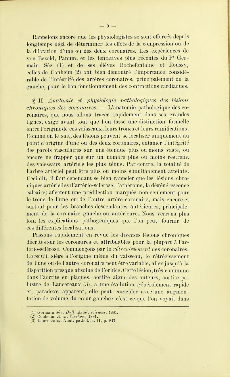 Rappelons encore que les physiologistes se sont efforcés depuis long-temps déjà de déterminer les effets de la compression ou de la dilatation d'une ou des deux coronaires. Les expériences de von Bezold, Panum, et les tentatives plus récentes du Ger- main Sée (1) et de ses élèves Bochefontaine et Roussy, celles de Conheim (2) ont bien démontré l'importance considé- rable de l'intégrité des artères coronaires, principalement de la gauche, pour le bon fonctionnement des contractions cardiaques. § II. Anatomie et physiologie iKitliologiques des lésions chroniques des coronaires. — L'anatomie pathologique des co- ronaires, que nous allons tracer rapidement dans ses grandes lignes, exige avant tout que l'on tasse une distinction formelle entre l'origine de ces vaisseaux, leurs troncs et leurs ramifications. Comme on le sait, des lésions peuvent se localiser uniquement au point d'origine d'une ou des deux coronaires, entamer l'intégrité des parois vasculaires sur une étendue plus ou moins vaste, ou encore ne frapper que sur un nombre plus ou moins restreint des vaisseaux artériels les plus ténus. Par contre, la totalité de l'arbre artériel peut être plus ou moins simultanément atteinte. Ceci dit, il faut cependant se bien rappeler que les lésions chro- niques artérielles (l'artério-sclérose, l'athérome, la dégénérescence calcaire) affectent une prédilection marquée non seulement pour le tronc de l'une ou de l'autre artère coronaire, mais encore et surtout pour les branches descendantes antérieures, principale- ment de la coronaire gauche ou antérieure. Nous verrons plus loin les explications pathogéniques que l'on peut fournir de ces différentes localisations. Passons rapidement en revue les diverses lésions chroniques décrites sur les coronaires et attribuables pour la plupart à l'ar- tério-sclérose. Commençons par le rétrécissement des coronaires. Lorsqu'il siège à l'origine même du vaisseau, le rétrécissement de l'une ou de l'autre coronaire peut être variable, aller jusqu'à la disparition presque absolue de l'orifice. Cette lésion, très commune dans l'aortite en plaques, aortite aiguë des auteurs, aortite pa- lustre de Lancereaux (3), a une évolution généralement rapide et, paradoxe apparent, elle peut coïncider avec une augmen- tation de volume du cœur gauche ; c'est ce que l'on voyait dans (1) Gannain Sée, BiiU. Acacl. sciences, 1881. (■Z] Conheim, Arch. Virclioïc, 1881. (;}) Lancei'ôaux, Anat. patlioL, t. II, p. 847.