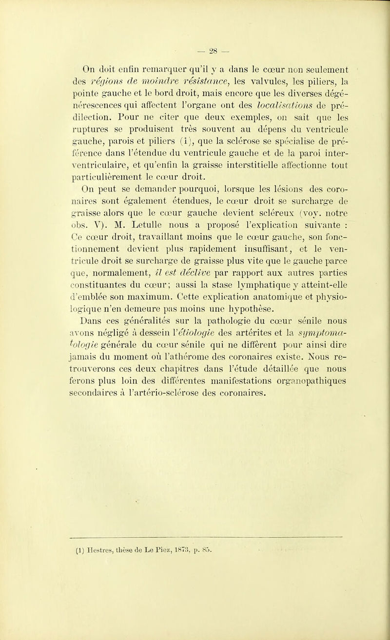 On doit enfin remarquer qu'il y a dans le cœur non seulement des régions de moindre résistance, les valvules, les piliers, la pointe g-auche et le bord droit, mais encore que les diverses dégé- nérescences qui affectent l'organe ont des localisations de pré- dilection. Pour ne citer que deux exemples, on sait que les ruptures se produisent très souvent au dépens du ventricule gauche, parois et piliers (1), que la sclérose se spécialise de pré- férence dans rétendue du ventricule gauche et de la paroi inter- ventriculairc, et qu'enfin la graisse interstitielle affectionne tout particulièrement le cœur droit. On peut se demander pourquoi, lorsque les lésions des coro- naires sont également étendues, le cœur droit se surcharge de graisse alors que le cœur gauche devient scléreux (voy. notre obs. V). M. LetuUe nous a proposé l'explication suivante : Ce cœur droit, travaillant moins que le cœur gauche, son fonc- tionnement devient plus rapidement insuffisant, et le ^'en- tricule droit se surcharge de graisse plus vite que le gauche parce que, normalement, il est déclive par rapport aux autres parties constituantes du cœur; aussi la stase lymphatique y atteint-elle d'emblée son maximum. Cette explication anatomique et physio- logique n'en demeure pas moins une hypothèse. Dans ces généralités sur la pathologie du cœur sénile nous avons négligé à dessein Vétiologie des artérites et la sijmptoma- ^ologic générale du cœur sénile qui ne diffèrent pour ainsi dire jamais du moment oti l'athérome des coronaires existe. Nous re- trouverons ces deux chapitres dans l'étude détaillée que nous ferons plus loin des différentes manifestations organopathiques secondaires à l'artério-sclérose des coronaires. (1) llcstrus, tliùse de Le Pioz, IST:), p. Sô.