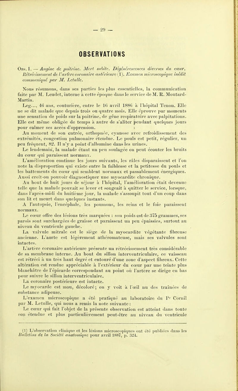 OBSERVATIONS Obs.I. — Angine de poitrine. Mort snJjite. Dégénérescences diverses du cœur. Rétrécissement de Vartere coronaire antérieure ÇL). Examen microscoijique inédit communiqué par M. Letulle. Nous résumons, daus ses parties les jilus esseuticlles, la communication faite par M. Leudct, interne à cette épo((ne dans le sei'vicc de M. R. Moutard- Martin. Leg..., 46 ans, couturière, entre le l(j avril 1880 à l'hôpital Tenon. Elle ne se dit malade que depuis trois ou quatre mois. Elle éprouve par moments une sensation de poids sur la poitrine, de n;êne respiratoire avec palpitations. Elle est même obligée de temps k autre de s'aliter pendant quelques jours pour calmer ses accès d'oppression. • Au moment de son entrée, orthopnée, cyanose avec refroidissement des exti'émités, congestion pulmonaire étendue. Le pouls est petit, régulier, un peu fréquent, 82. Il n'y a point d'albumine dans les urines. Le lendemain, la malade étant un peu soulagée on peut écouter les bruits du cœur qui paraissent normaux. L'amélioration continue les jours suivants, les râles disparaissent et l'on note la disproijortion qui existe entre la faiblesse et la petitesse du pouls et les battements du cœur qui semblent normaux et passablement énergiques. Aussi croit-ou pouvoir diagnostiquer une myocardite chronique. Au bout de huit jours de séjour à l'hôpital, l'amélioration était devenue telle que la malade pouvait se lever et songeait à (juitter le service, lorsque, dans l'après-midi du huitième jour, la malade s'assoupit tout d'un coup dans son lit et meurt dans quelques instants. A l'autopsie, l'encéphale, les poumons, les reins et le foie paraissent normaux. Le cœur offre des lésions très marquées : son poids est de 375 grammes, ses parois sont surchargées de graisse et paraissent un peu épaissies, surtout au niveau du ventricule gauche. La valvule mitrale est le siège de la myocardite végétante fibreuse ancienne. L'aorte est légèrement athéromateuse, mais ses valvules sont intactes. L'artère coronaire antérieure présente un rétrécissement très considérable de sa membrane interne. Au bout du sillon interventricvilaire, ce vaisseau est rétréci à un très haut degré et entouré d'une zone d'aspect fibreux. Cette altération est rendue appréciable à l'extérieur du cœur par une teinte plus blanchâtre de l'épicarde correspondant au point où l'artère se dirige en bas pour suivre le sillon iuterventriculaire. La coronaire postérieure est intacte. Le myocarde est mou, décoloré; on y voit à l'œil nu des traînées de substance adipeuse. L'examen microscopique a été pratiqué au laboratoire du Cornil par M. Letulle, qui nous a remis la note suivante : Le cœur qui fait l'objet de la présente observation est atteint dans toute son étendue et plus particulièrement peut-être au niveau du ventricule (1) L'observation clinique el les lésions microseopiquos ont été publiées dans les Bulletins de la /•société anatomîqne pour avril 1887, p. 321.