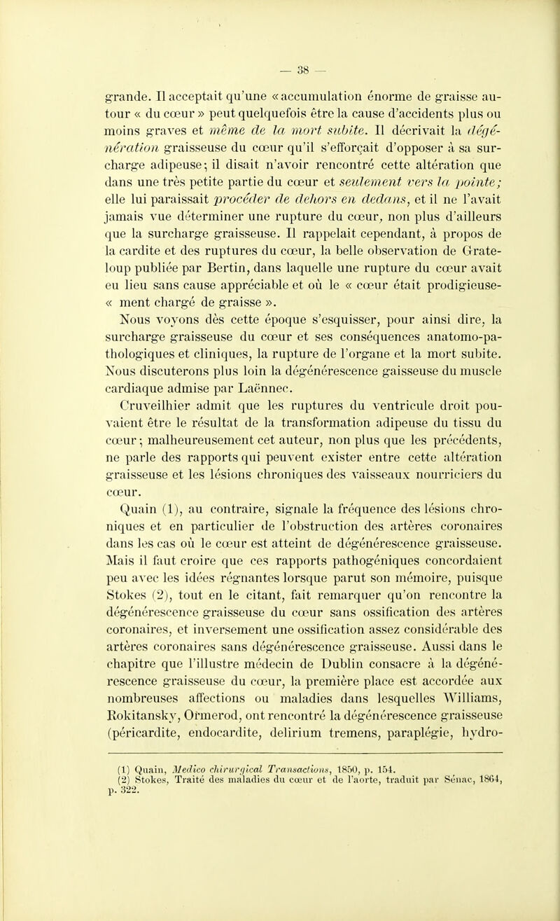grande. Il acceptait qu'une «accumulation énorme de graisse au- tour « du cœur » peut quelquefois être la cause d'accidents plus ou moins graves et même de la mort subite. Il décrivait la dégé- nératlon graisseuse du cœur qu'il s'efforçait d'opposer à sa sur- charge adipeuse; il disait n'avoir rencontré cette altération que dans une très petite partie du cœur et seulement vers la ijointe; elle lui paraissait procéder de dehors en dedans, et il ne l'avait jamais vue déterminer une rupture du cœur^, non plus d'ailleurs que la surcharge graisseuse. Il rappelait cependant, à propos de la cardite et des ruptures du cœur, la belle observation de Grate- loup publiée par Bertin, dans laquelle une rupture du cœur avait eu lieu sans cause appréciable et où le « cœur était prodigieuse- « ment chargé de graisse ». Nous voyons dès cette époque s'esquisser, pour ainsi dire, la surcharge graisseuse du cœur et ses conséquences anatomo-pa- thologiques et cliniques, la rupture de l'organe et la mort subite. Nous discuterons plus loin la dégénérescence gaisseuse du muscle cardiaque admise par Laënnec. Cruveilhier admit que les ruptures du ventricule droit pou- vaient être le résultat de la transformation adipeuse du tissu du cœur-, malheureusement cet auteur, non plus que les précédents, ne parle des rapports qui peuvent exister entre cette altération graisseuse et les lésions chroniques des vaisseaux nourriciers du cœur. Quain (1), au contraire, signale la fréquence des lésions chro- niques et en particulier de l'obstruction des artères coronaires dans les cas où le cœur est atteint de dégénérescence graisseuse. Mais il faut croire que ces rappoi'ts pathogéniques concordaient peu avec les idées régnantes lorsque parut son mémoire, puisque Stokes (2), tout en le citant, fait remarquer qu'on rencontre la dégénérescence graisseuse du cœur sans ossification des artères coronaires, et inversement une ossification assez considérable des artères coronaires sans dégénérescence graisseuse. Aussi dans le chapitre que l'illustre médecin de Dublin consacre à la dégéné- rescence graisseuse du cœur, la première place est accordée aux nombreuses alTections ou maladies dans lesquelles AVilliams, Rokitansky, Oi'merod, ont rencontré la dégénérescence graisseuse (péricardite, endocardite, delirium tremens, paraplégie, hydro- (1) Quain, Medico chirurfjkal Transactions, 1850, p. 154. (2) Stokes, Traité des maladies du cœur et de l'aorte, traduit jiar Séiiac, 1864, p. 322.
