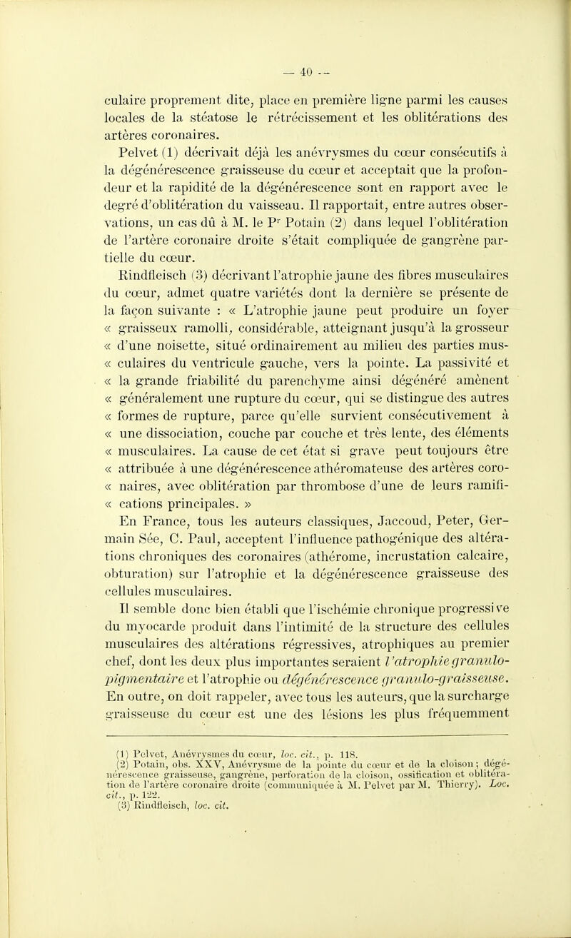 culaire proprement dite, place en première ligne parmi les causes locales de la stéatose le rétrécissement et les oblitérations des artères coronaires. Pelvet (1) décrivait déjà les anévrysmes du cœur consécutifs à la dégénérescence graisseuse du cœur et acceptait que la profon- deur et la rapidité de la dégénérescence sont en rapport avec le degré d'oblitération du vaisseau. Il rapportait, entre autres obser- vations, un cas dû à M. le P Potain (2) dans lequel l'oblitération de l'artère coronaire droite s'était compliquée de gangrène pax-- tielle du cœur. Rindfleisch (3) décrivant l'atrophie jaune des fibres musculaires du cœur, admet quatre variétés dont la dernière se présente de la façon suivante : « L'atrophie jaune peut produire un foyer « graisseux ramolli, considérable, atteignant jusqu'à la grosseur « d'une noisette, situé ordinairement au milieu des parties mus- « culaires du ventricule gauche, vers la pointe. La passivité et « la grande friabilité du parenchyme ainsi dégénéré amènent « généralement une rupture du cœur, qui se distingue des autres « formes de rupture, parce qu'elle survient consécutivement à « une dissociation, couche par couche et très lente, des éléments « musculaires. La cause de cet état si grave peut toujours être « attribuée à une dégénérescence athéromateuse des artères coro- « naires, avec oblitération par thrombose d'une de leurs ramifi- « cations principales. » En France, tous les auteurs classiques, Jaccoud, Peter, Ger- main Sée, C. Paul, acceptent l'influence pathogénique des altéra- tions chroniques des coronaires (athérome, incrustation calcaire, obturation) sur l'atrophie et la dégénérescence graisseuse des cellules musculaires. Il semble donc bien établi que l'ischémie chronique progressive du myocarde produit dans l'intimité de la structure des cellules musculaires des altérations régressives, atrophiques au premier chef, dont les deux plus importantes seraient Î 'atrop/Uegranulo- pigmentaire et l'atrophie ou dégénérescence gmmtlo-graisseuse. En outre, on doit rappeler, avec tous les auteurs, que la surcharge graisseuse du cœur est une des lésions les plus fréquemment (1) Pelvet, Anévrysmes du cœur, loc cit., p. 118. (2) Potain, obs. XXV, Anévrysnio de la pointe du cœur et de la cloison ; dégé- nérescence o'raisseuse, «l'angrène, ])ert'(iration de la cloison, ossification et oblitéra- tion de l'artère coronaire droite (communiquée à M. Pelvet par M. Thierry). Loc. cit., p. 1-2-J. (3) Rindfieiscli, loc. cit.