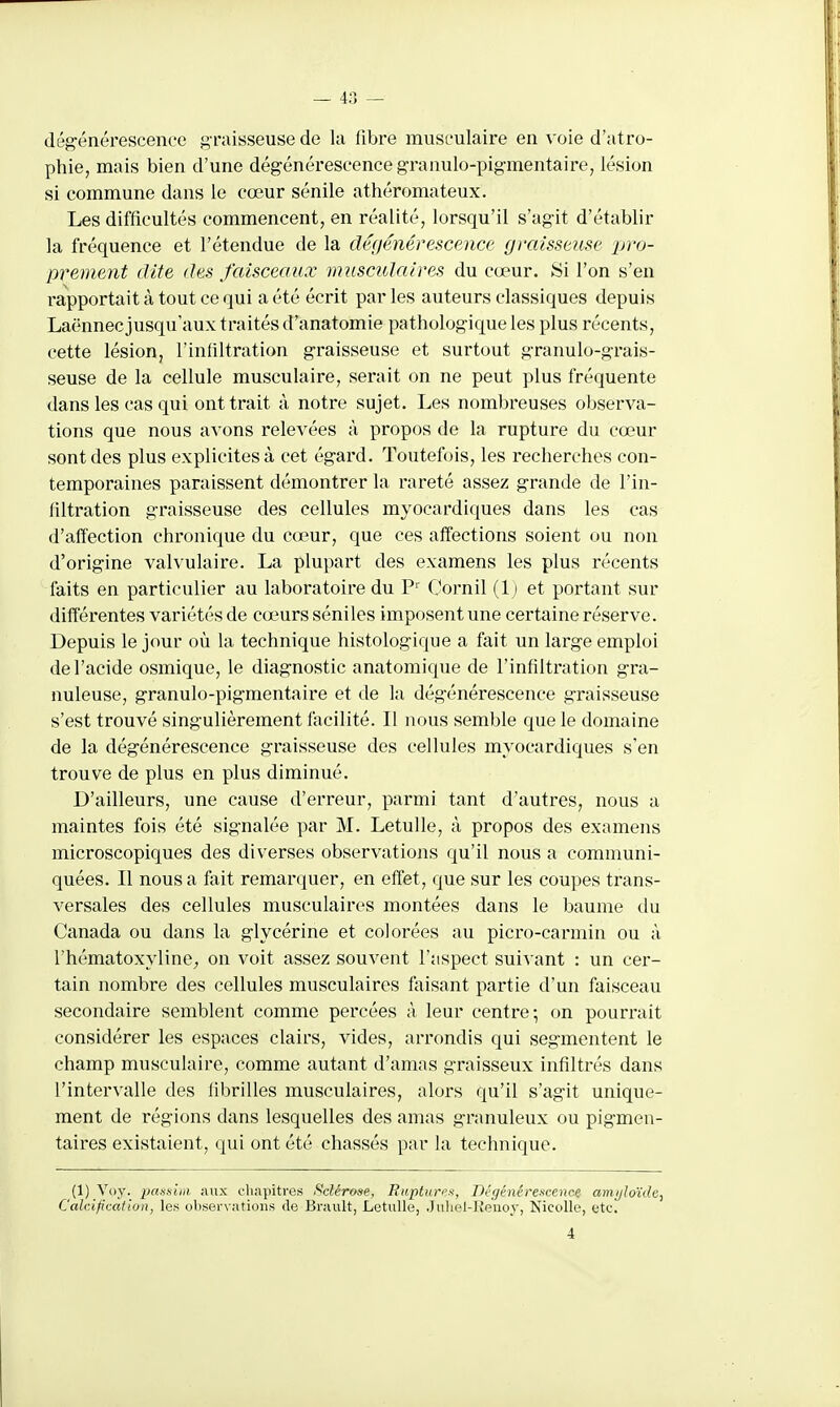 dégénérescence graisseuse de la fibre musculaire en voie d'atro- phie, mais bien d'une dégénérescence granulo-pigmentaire, lésion si commune dans le cœur sénile athéromateux. Les difficultés commencent, en réalité, lorsqu'il s'agit d'établir la fréquence et l'étendue de la dégénérescence graisseuse pro- prement dite des faisceaux musculaires du cœur. Si l'on s'en rapportait à tout ce qui a été écrit par les auteurs classiques depuis Laënnec jusqu'aux traités d'anatomie pathologique les plus récents, cette lésion, l'infiltration graisseuse et surtout granulo-grais- seuse de la cellule musculaire, serait on ne peut plus fréquente dans les cas qui ont trait à notre sujet. Les nombreuses observa- tions que nous avons relevées à propos de la rupture du cœur sont des plus explicites à cet égard. Toutefois, les recherches con- temporaines paraissent démontrer la rareté assez grande de l'in- filtration graisseuse des cellules myocardiques dans les cas d'affection chronique du cœur, que ces affections soient ou non d'origine valvulaire. La plupart des examens les plus récents faits en particulier au laboratoire du P' Oornil (1; et portant sur différentes variétés de cœurs séniles imposent une certaine réserve. Depuis le jour où la technique histologique a fait un large emploi de l'acide osmique, le diagnostic anatomique de l'infiltration gra- nuleuse, granule-pigmentaire et de la dégénérescence graisseuse s'est trouvé singulièrement facilité. Il nous semble que le domaine de la dégénérescence graisseuse des cellules myocardiques s'en trouve de plus en plus diminué. D'ailleurs, une cause d'erreur, parmi tant d'autres, nous a maintes fois été signalée par M. Letulle, à propos des examens microscopiques des diverses observations qu'il nous a communi- quées. Il nous a fait remarquer, en effet, que sur les coupes trans- versales des cellules musculaires montées dans le baume du Canada ou dans la glycérine et colorées au picro-carmin ou à l'hématoxyline, on voit assez souvent l'aspect suivant : un cer- tain nombre des cellules musculaires faisant partie d'un faisceau secondaire semblent comme percées à leur centre; on pourrait considérer les espaces clairs, vides, arrondis qui segmentent le champ musculaire, comme autant d'amas graisseux infiltrés dans l'intervalle des fibrilles musculaires, alors qu'il s'agit unique- ment de régions dans lesquelles des amas granuleux ou pigmen- taires existaient, qui ont été chassés par la technique. (1) Voy. pmsini aux chapitres Sclérose, Rupturtu, Dégénérescence amijJoïdc, Calcification, les observations de Brault, Letulle, Juliel-Reiioy, Nicolle, etc. 4