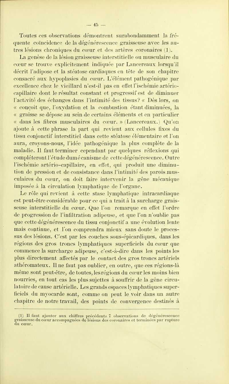 Toutes ces observations démontrent surabondamment la fré- quente coïncidence de la dég-énérescence graisseuse avec les au- tres lésions chroniques du cœur et des artères coronaires (1 ).. La genèse de la lésion graisseuse interstitielle ou musculaire du cœur se trouve explicitement indiquée par Lancereaux lorsqu'il décrit l'adipose et la stéatose cardiaques en tête de son chapitre consacré aux hvpoplasies du cœur. L'élément pathogénique par excellence chez le vieillard n'est-il pas en effet l'ischémie artério- capillaire dont le résultat constant et progressif est de diminuer l'activité des échanges dans l'intimité des tissus? « Dès lors, on « conçoit que, l'oxydation et la combustion étant diminuées, la « graisse se dépose au sein de certains éléments et en particulier « dans les fibres musculaires du cœur. » (Lancereaux.) Qu'on ajoute à cette phrase la part qui revient aux cellules fixes du tissu conjonctif interstitiel dans cette stéatose élémentaire et l'on aura, croyons-nous, l'idée pathogénique la plus complète de la maladie. Il fiiut terminer cependant par quelques réflexions qui compléteront l'étude dumécanisme de cette dégénérescence. Outre l'ischémie artério-capillaire, en effet, qui produit une diminu- tion de pression et de consistance dans l'intimité des parois mus- culaires du cœur, on doit faire intervenir la gêne mécanique imposée à la circulation lymphatique de l'organe. Le rôle qui revient à cette stase lymphatique intracardiaque est peut-être considérable pour ce qui a trait à la surcharge grais- seuse interstitielle du cœur. Que l'on remarque en effet l'ordre de progression de l'infiltration adipeuse, et que l'on n'oublie pas que cette dégénérescence du tissu conjonctif a une évolution lente mais continue, et l'on comprendra mieux sans doute le proces- sus des lésions. C'est par les couches sous-épicardic[ues, dans les régions des gros troncs lymphatiques superficiels du cœur que commence la surcharge adipeuse, c'est-à-dire dans les points les plus directement affectés par le contact des gros troncs artériels athéromateux. Une faut pas oublier, en outre, que ces régions-là même sont peut-être, de toutes, les régions du cœur les moins bien nourries, en tout cas les plus sujettes à souffrir de la gêne circu- latoire de cause artérielle. Les grands espaces lymphatiques super- ficiels du myocarde sont, comme on peut le voir dans un autre chapitre de notre travail, des points do convergence destinés à (1) Il faut ajoutor aux chiffres j)récéclent;i 7 observations de dégénérescence graisseuse du cœur accompagnées de lésions des coronaires et terminées par rupture du cœur.