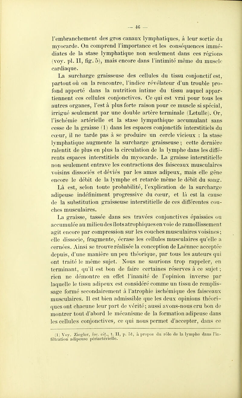 l'embranchement des gros canaux lymphatiques, à leur sortie du myocarde. On comprend l'importance et les conséquences immé- diates de la stase lymphatique non seulement dans ces régions (voy. pl. II, fig. 5), mais encore dans l'intimité même du muscle cardiaque. La surcharge graisseuse des cellules du tissu conjonctif est, partout où on la rencontre, l'indice révélateur d'un trouble pro- fond apporté dans la nutrition intime du tissu auquel appar- tiennent ces cellules conjonctives. Ce qui est vrai pour tous les autres organes, l'est à plus forte raison pour ce muscle si spécial, irrigué seulement par une double artère terminale (LetuUe). Or, l'ischémie artérielle et la stase lympathique accumulant sans cesse de la graisse (1) dans les espaces conjonctifs interstitiels du cœur, il ne tarde pas à se produire un cercle vicieux : la stase lymphatique augmente la surcharge graisseuse ; cette dernière ralentit de plus en plus la circulation de la lymphe dans les diffé- rents espaces interstitiels du myocarde. La graisse interstitielle non seulement entrave les contractions des faisceaux musculaires voisins dissociés et déviés par les amas adipeux, mais elle gêne encore le débit de la lymphe et retarde même le débit du sang. Là est, selon toute probabilité, l'explication de la surcharge adipeuse indéfiniment progressive du cœur, et là est la cause de la substitution graisseuse interstitielle de ces différentes cou- ches musculaires. La graisse, tassée dans ses travées conjonctives épaissies ou accumulée au milieu des îlots atrophiques envoie de ramollissement agit encore par compression sur les couches musculaires voisines ; elle dissocie, fragmente, écrase les cellules musculaires qu'elle a cernées. Ainsi se trouve réalisée la conception deLaënnec acceptée depuis, d'une manière un peu théorique, par tous les auteurs qui ont traité le même sujet. Nous ne saurions trop rappeler, en terminant, qu'il est bon de faire certaines réserves à ce sujet ; rien ne démontre en effet l'inanité de l'opinion inverse par laquelle le tissu adipeux est considéré comme un tissu de remplis- sage formé secondairement à l'atrophie ischémique des faisceaux musculaires. Il est bien admissible que les deux opinions théori- ques ont chacune leur part de vérité-, aussi avons-nous cru bon de montrer tout d'abord le mécanisme de la formation adipeuse dans les cellules conjonctives^ ce qui nous permet d'accepter, dans ce (1) Voy. Ziegler, loc. cit., t. II, i>. 51, à propus lUi rûle <le la lyniplio dans l'iii- tiltration adipeuse périartérielle.