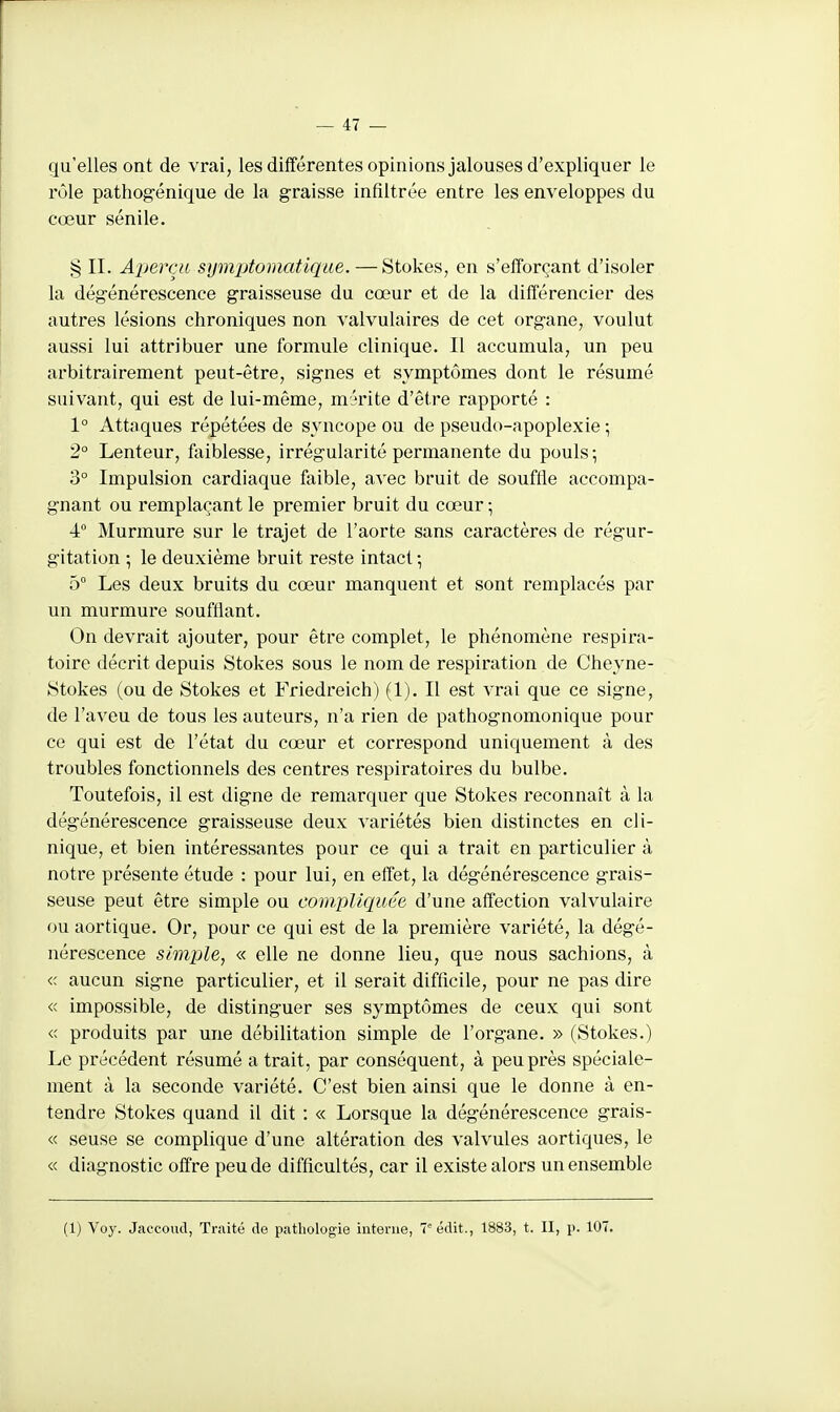 qu'elles ont de vrai, les différentes opinions jalouses d'expliquer le rôle pathogénique de la graisse infiltrée entre les enveloppes du cœur sénile. § II. Aperçu symptomatique. —Stokes, en s'efforçant d'isoler la dégénérescence graisseuse du cœur et de la différencier des autres lésions chroniques non valvulaires de cet organe, voulut aussi lui attribuer une formule clinique. Il accumula, un peu arbitrairement peut-être, signes et symptômes dont le résumé suivant, qui est de lui-même, mérite d'être rapporté : 1° Attaques répétées de syncope ou de pseudo-apoplexie ; 2° Lenteur, faiblesse, irrégularité permanente du pouls-, 3° Impulsion cardiaque faible, avec bruit de souffle accompa- gnant ou remplaçant le premier bruit du cœur • 4 Murmure sur le trajet de l'aorte sans caractères de régur- gitation ; le deuxième bruit reste intact ; 5° Les deux bruits du cœur manquent et sont remplacés par un murmure soufflant. On devrait ajouter, pour être complet, le phénomène respira- toire décrit depuis Stokes sous le nom de respiration de Cheyne- Stokes (ou de Stokes et Friedreich) (1). Il est vrai que ce signe, de l'aveu de tous les auteurs, n'a rien de pathognomonique pour ce qui est de l'état du cœur et correspond uniquement à des troubles fonctionnels des centres respiratoires du bulbe. Toutefois, il est digne de remarquer que Stokes reconnaît à la dégénérescence graisseuse deux variétés bien distinctes en cli- nique, et bien intéressantes pour ce qui a trait en particulier à notre présente étude : pour lui, en effet, la dégénérescence grais- seuse peut être simple ou compliquée d'une affection valvulaire ou aortique. Or, pour ce qui est de la première variété, la dégé- nérescence simple, « elle ne donne lieu, que nous sachions, à <c aucun signe particulier, et il serait difficile, pour ne pas dire « impossible, de distinguer ses symptômes de ceux qui sont « produits par une débilitation simple de l'organe. » (Stokes.) Le précédent résumé a trait, par conséquent, à peu près spéciale- ment à la seconde variété. C'est bien ainsi que le donne à en- tendre Stokes quand il dit : « Lorsque la dégénérescence grais- « seuse se complique d'une altération des valvules aortiques, le « diagnostic offre peu de difficultés, car il existe alors un ensemble (1) Voy. Jaccoucl, Traité de pathologie interne, Tiédit., 1883, t. II, p. 107.