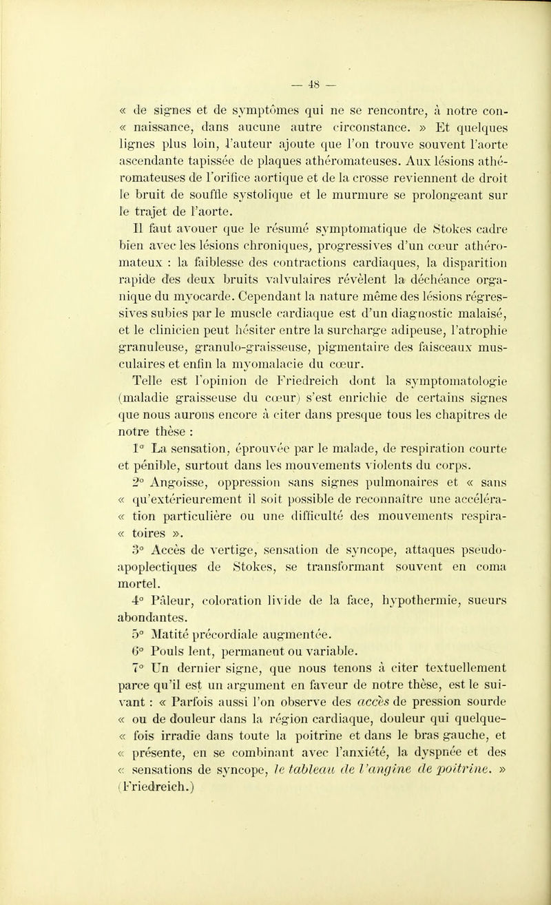 « de sig^nes et de symptômes qui ne se rencontre, à notre con- « naissance, dans aucune autre circonstance. » Et quelques lignes plus loin, l'auteur ajoute que l'on trouve souvent l'aorte ascendante tapissée de plaques athéromateuses. Aux lésions athé- romateuses de l'orifice aortique et de la crosse reviennent de droit le bruit de souffle systolique et le murmure se prolong'eant sur le trajet de l'aorte. Il faut avouer que le résumé symptomatique de Stokes cadre bien avec les lésions chroniques^ progressives d'un cœur athéro- mateux : la faiblesse des contractions cardiaques, la disparition rapide des deux bruits valvulaires révèlent la déchéance orga- nique du myocarde. Cependant la nature même des lésions régres- sives subies par le muscle cardiaque est d'un diagnostic malaisé, et le clinicien peut hésiter entre la surcharge adipeuse, l'atrophie granuleuse, granulo-graisseuse, pigmentaire des faisceaux mus- culaires et enfin la myomalacie du cœur. Telle est Topinion de Friedreich dont la symptomatologie (maladie graisseuse du cœur) s'est enrichie de certains signes que nous aurons encore à citer dans presque tous les chapitres de notre thèse : 1° La sensation, éprouvée par le malade, de respiration courte et pénible, surtout dans les mouvements violents du corps. 2° Angoisse, oppression sans signes pulmonaires et « sans « qu'extérieurement il soit possible de reconnaître une accélé.ra- « tion particulière ou une difficulté des mouvements respira- « toires ». 3° Accès de vertige, sensation de syncope, attaques pseudo- apoplectiques de Stokes, se transformant souvent en coma mortel. 4° Prdeur, coloration livide de la face, hypothermie, sueurs abondantes. 5° Matité précordiale augmentée. 6° Pouls lent, permanent ou variable. 7° Un dernier signe, que nous tenons à citer textuellement parce qu'il est un argument en faveur de notre thèse, est le sui- vant : « Parfois aussi l'on observe des accès de pression sourde « ou de douleur dans la région cardiaque, douleur qui quelque- « fois irradie dans toute la poitrine et dans le bras gauche, et « présente, en se combinant avec l'anxiété, la dyspnée et des « sensations de syncope, le tableau de l'angine de poitrine. » (Friedreich.)