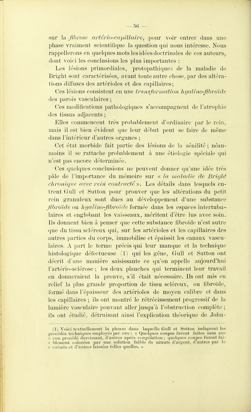 sur kl flbrose artério-capillaire, pour voir entrer dans une phase vraiment scientifique la question qui nous intéresse. Nous rappellerons en quelques mots les idées doctrinales de ces auteurs, dont voici les conclusions les plus importantes : Les lésions primordiales, protopathiques de la maladie de Brig-ht sont caractérisées, avant toute autre chose, par des altéra- tions diffuses des artérioles et des capillaires; Ces lésions consistent en une transformation hiialino-flljro'ide des parois vasculaires -, Ces modifications pathologiques s'accompagnent de l'atrophie des tissus adjacents ; Elles commencent très probablement d'ordinaire par le rein, mais il est bien évident que leur début peut se ûxire de même dans l'intérieur d'autres org-anes ; Cet état morbide fait partie des lésions de la sénilité -, néan- moins il se rattache probablement à une étiologie spéciale qui n'est pas encore déterminée. Ces quelques conclusions ne peuv ent donner qu'une idée très pâle de l'importance du mémoire sur « la maladie de Brifjht chronique avec rein contracté y>. Les détails dans lesquels en- trent Gull et Sutton pour prouver que les altérations du petit rein granuleux sont dues au développement d'une substance f broïde on hualino-flbro'/de formée dans les espaces intertubu- laires et englobant les vaisseaux, méritent d'être lus avec soin. Ils donnent bien à penser que cette substance fibroïde n'est autre que du tissu scléreux qui, sur les artérioles et les capillaires des autres parties du corps, immobilise et épaissit les canaux vascu- laires- A part le terme précis qui leur manque et la technique histologique défectueuse (1) qui les gêne, Gull et Sutton ont décrit d'une manière saisissante ce qu'on appelle aujourd'hui Fartério-sclérose ; les deux planches qui terminent leur travail en donneraient la preuve, s'il était nécessaire. Ils ont mis en relief la plus grande proportion de tissu scléreux, ou fibroïde, formé dans l'épaisseur des artérioles de moyen calibre et dans les capillaires -, ils ont montré le rétrécissement progressif de la lumière vasculaire pouvant aller jusqu'à l'obstruction complète; ils ont étudié, détruisant ainsi l'explication théorique de John- (1) Voici textiielleiueut la |)lii-ase dans laquelle Gull et Suttun iiidiiiueiit les |)rocé(lés tei'.lmiiiues employés par eux : « Quohiues coupes furent faites sans aii- « cun procédé durcis.saut, d'autres ai)rès c<>n!>-élatiou ; quelques coupes furent fni- « Idement colorées par une solution faible do nitrate d'argent, d autres par le « carmin et d'autres laissées telles quelles. »