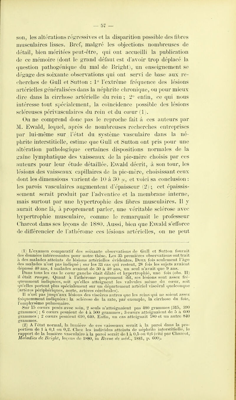 son, les altérations rég-ressiA'es et la disparition possible des fibres musculaires lisses. Bref, malgré les objections nombreuses de tlétail, bien méritées peut-être, qui ont accueilli la publication de ce mémoire (dont le grand défaut est d'avoir trop déplacé la question pathogénique du mal de Bright), un enseignement se dégage des soixante observations qui ont servi de base aux re- cherches de GuU et Sutton : 1° l'extrême fréquence des lésions artérielles généralisées dans la néphrite chronique, ou pour mieux dire dans la cirrhose artérielle du rein \ 2° enfin, ce qui nous intéresse tout spécialement, la coïncidence possible des lésions scléreuses périvasculaires du rein et du cœur (1). On ne comprend donc pas le reproche fait à ces auteurs par M. Ewald, lequel, après de nombreuses recherches entreprises par lui-même sur l'état du système vasculaire dans la né- phrite interstitielle, estime que GuU et iSutton ont pris pour une altération pathologique certaines dispositions normales de la gaîne lymphatique des vaisseaux de la pie-mère choisis par ces auteurs pour leur étude détaillée. Ewald décrit, à son tour, les lésions des vaisseaux capillaires de la pie-mère, choisissant ceux dont les dimensions varient de 10 à 30 «, et voici sa conclusion : les parois vasculaires augmentent d'épaisseur (2j cet épaissis- sement serait produit par l'ad's entice et la membrane interne, mais surtout par une liypertrophie des fibres musculaires. Il y aurait donc là, à proprement parler, une véritable sclérose avec hypertrophie musculaire, comme le remarquait le professeur Charcot dans ses leçons de 1880. Aussi, bien que Ewald s'efforce de différencier de l'athérome ces lésions artérielles, on ne peut (1) L'examen comparatif des soixante observations de GuU et Suttou fournit lies données intéressantes pour notre thèse. Les 35 premières observations ont trait ,'i des malades atteints de lésions artérielles évidentes. Deux fois seulement l'àg-e des malades n'est pas indiqué ; sur les o'à cas (jni restent, 28 fois les sujets avaient dépassé 40 ans, 4 malades avaient de 1-30 à 40 ans, un seul n'avait que 9 ans. Dans tous les cas le cœur gauche était dilaté et hypertrophié, une fois (obs. Il) il était rompu. Quant à l'athérome proprement dit, ses lésions sont assez fré- quemment indiquées, soit qu'elles atteig-nent les valvules même du cœur, soit qu'elles portent plus spécialement sur un département artériel viscéral quelconque (artères périphériques, aorte, artères cérébrales). 11 n'est lias jusqu'aux lésions des viscères autres que les reins qui ne soient assez fréquemment indiquées: la sclérose de la rate, par exemple, la cirrhose du foie, l'emphysème pulmonaire. Sur 15 cœurs pesés avec soin, 2 seuls n'atteignaient pas 400 grammes (315, .'i'.)0 grannnes) ; (5 cœurs pesaient de 4 à 500 granunes ; 3 cœurs atteignaient de 5 à 000 granunes ; i cœurs pesaient 010, 040. Eutin, un cas atteignait 780 et un autre 840 grammes. (2) A l'ét.'it normal, la lumière de ces vaisseaux serait à la paroi dans la i)ro- portion de 1 à 0,1 ou 0,2. Chez les individus atteints de néphrite interstitielle, le rapport de la lumière vasculaire à la paroi serait de 1 à 0,5 ou 0,0 (cité par Charcot, Maladies de Bright, levons do lf<80, iu Revue de méd., 1881, p-. 000).