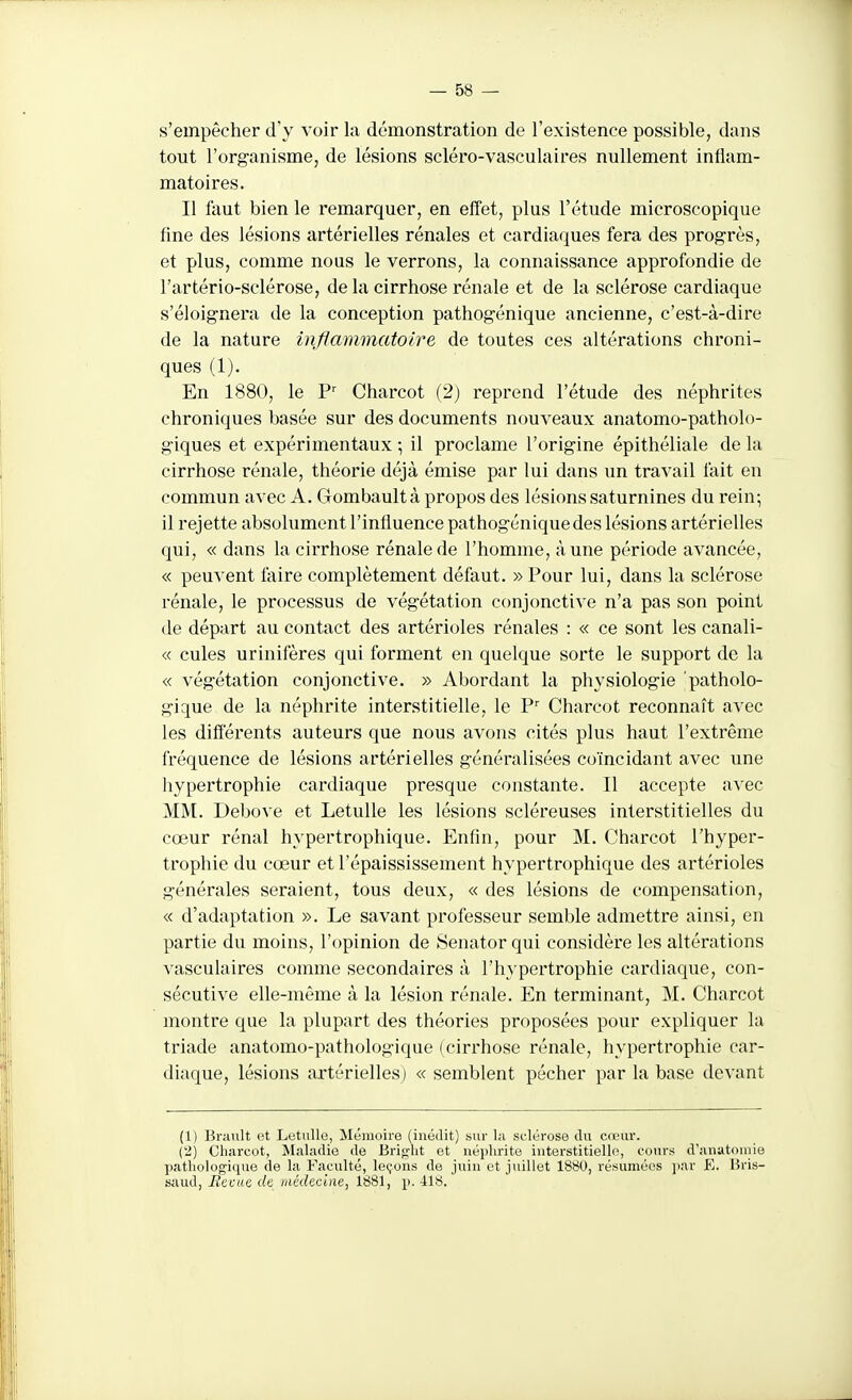 s'empêcher d'y voir la démonstration de l'existence possible, dans tout l'org-anisme, de lésions scléro-vasculaires nullement inflam- matoires. Il faut bien le remarquer, en effet, plus l'étude microscopique fine des lésions artérielles rénales et cardiaques fera des progrès, et plus, comme nous le verrons, la connaissance approfondie de l'artério-sclérose, de la cirrhose rénale et de la sclérose cardiaque s'éloignera de la conception pathogénique ancienne, c'est-à-dire de la nature inflammatoire de toutes ces altérations chroni- ques (1). En 1880, le V' Charcot (2) reprend l'étude des néphrites chroniques basée sur des documents nouveaux anatomo-patholo- giques et expérimentaux ; il proclame l'origine épithéliale de la cirrhose rénale, théorie déjà émise par lui dans un travail fait en commun avec A. Clombault à propos des lésions saturnines du rein; il rejette absolument l'influence pathogénique des lésions artérielles qui, « dans la cirrhose rénale de l'homme, à une période avancée, « peuvent faire complètement défaut. » Pour lui, dans la sclérose rénale, le processus de végétation conjonctive n'a pas son point de départ au contact des artérioles rénales : « ce sont les canali- « cules urinifères qui forment en quelque sorte le support de la « végétation conjonctive. » Abordant la physiologie patholo- gique de la néphrite interstitielle, le Y' Charcot reconnaît avec les différents auteurs que nous avons cités plus haut l'extrême fréquence de lésions artérielles généralisées coïncidant avec une hypertrophie cardiaque presque constante. Il accepte avec MM. Debove et LetuUe les lésions scléreuses interstitielles du cœur rénal hypertrophique. Enfin, pour M. Charcot l'hyper- trophie du cœur etl'épaississement hypertrophique des artérioles générales seraient, tous deux, « des lésions de compensation, « d'adaptation ». Le savant professeur semble admettre ainsi, en partie du moins, l'opinion de Senator qui considère les altérations vasculaires comme secondaires à l'hypertrophie cardiaque, con- sécutive elle-même à la lésion rénale. En terminant, M. Charcot montre que la plupart des théories proposées pour expliquer la triade anatomo-pathologique (cirrhose rénale, hypertrophie car- diaque, lésions artérielles) « semblent pécher par la base devant (1) Brault et Letulle, Mémoire (inédit) sur la sclérose du cœur. ('2) Clijvreot, Maladie de Brio-ht et néphrite interstitielle, cours d'anutomie ])atliologiquo de la Faculté, le(;un.s de juin et juillet 1880, résumées ])ar E. liris- saud, BcviiG de /nédeciiie, 1881, p. 418.