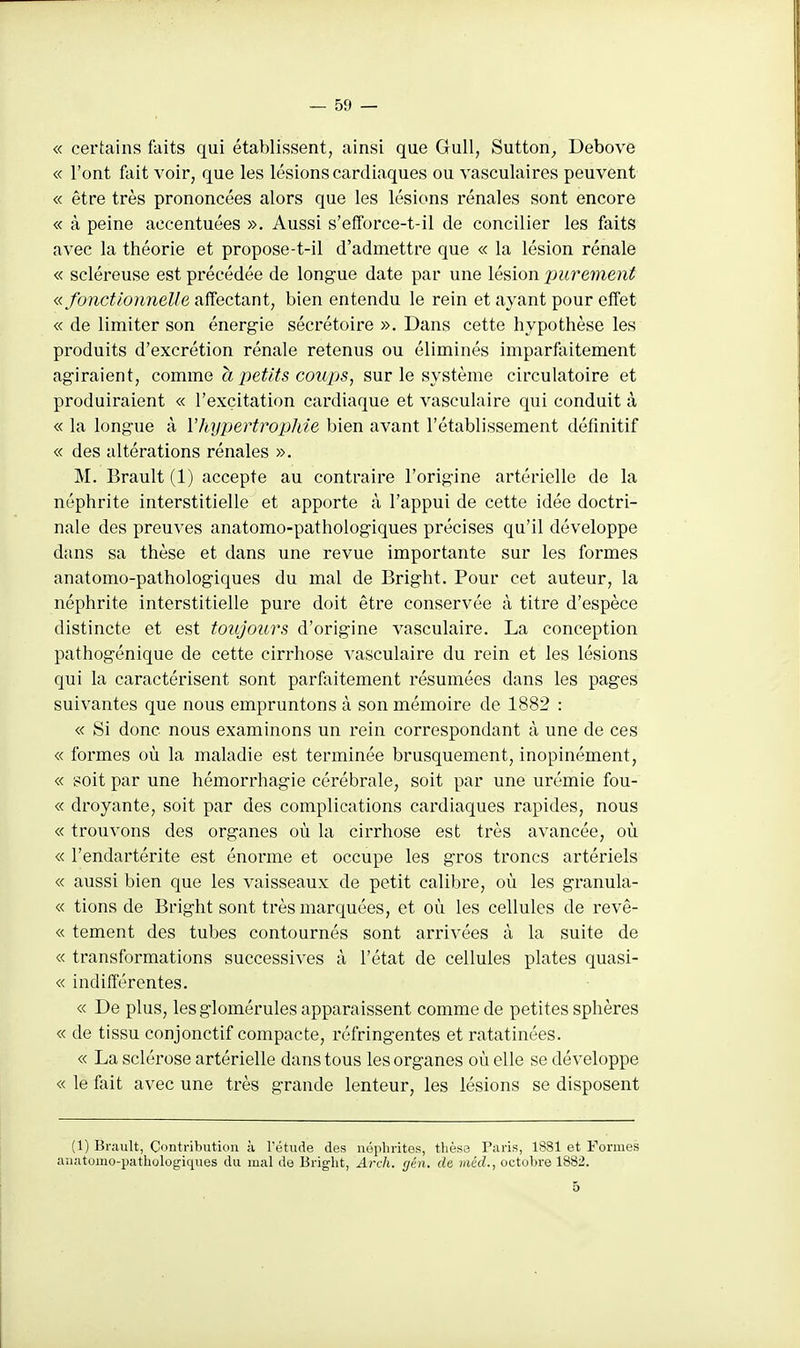 « certains faits qui établissent, ainsi que Gull, Sutton_, Debovô « l'ont fait voir, que les lésions cardiaques ou vasculaires peuvent « être très prononcées alors que les lésions rénales sont encore « à peine accentuées ». Aussi s'efforce-t-il de concilier les faits avec la théorie et propose-t-il d'admettre que « la lésion rénale « scléreuse est précédée de longue date par une lésion purement « fonctionnelle affectant, bien entendu le rein et ayant pour effet « de limiter son énergie sécrétoire ». Dans cette hypothèse les produits d'excrétion rénale retenus ou éliminés imparfaitement agiraient, comme à petits coups, sur le système circulatoire et produiraient « l'excitation cardiaque et vasculaire qui conduit à « la longue à Vhypertropliie bien avant l'établissement définitif « des altérations rénales ». M. Brault (1) accepte au contraire l'origine artérielle de la néphrite interstitielle et apporte à l'appui de cette idée doctri- nale des preuves anatomo-pathologiques précises qu'il développe dans sa thèse et dans une revue importante sur les formes anatomo-pathologiques du mal de Bright. Pour cet auteur, la néphrite interstitielle pure doit être conservée à titre d'espèce distincte et est toujours d'origine vasculaire. La conception pathogénique de cette cirrhose vasculaire du rein et les lésions qui la caractérisent sont parfaitement résumées dans les pages suivantes que nous empruntons à son mémoire de 1882 : « Si donc nous examinons un rein correspondant à une de ces « formes où la maladie est terminée brusquement, inopinément, « soit par une hémorrhagie cérébrale, soit par une urémie fou- « droyante, soit par des complications cardiaques rapides, nous « trouvons des organes où la cirrhose est très avancée, où « l'endartérite est énorme et occupe les gros troncs artériels « aussi bien que les vaisseaux de petit calibre, où les granula- « tiens de Bright sont très marquées, et où les cellules de revê- « tement des tubes contournés sont arrivées à la suite de « transformations successives à l'état de cellules plates quasi- « indifférentes. « De plus, lesglomérules apparaissent comme de petites sphères « de tissu conjonctif compacte, réfringentes et ratatinées. « La sclérose artérielle dans tous les organes où elle se développe « le fait avec une très grande lenteur, les lésions se disposent (1) Brault, Oontribution à rétiide des néphrites, thèse Paris, 1881 et Formes anatomo-pathologiques du mal de Bright, Arch. (jén. de méd., octobre 1882. 5