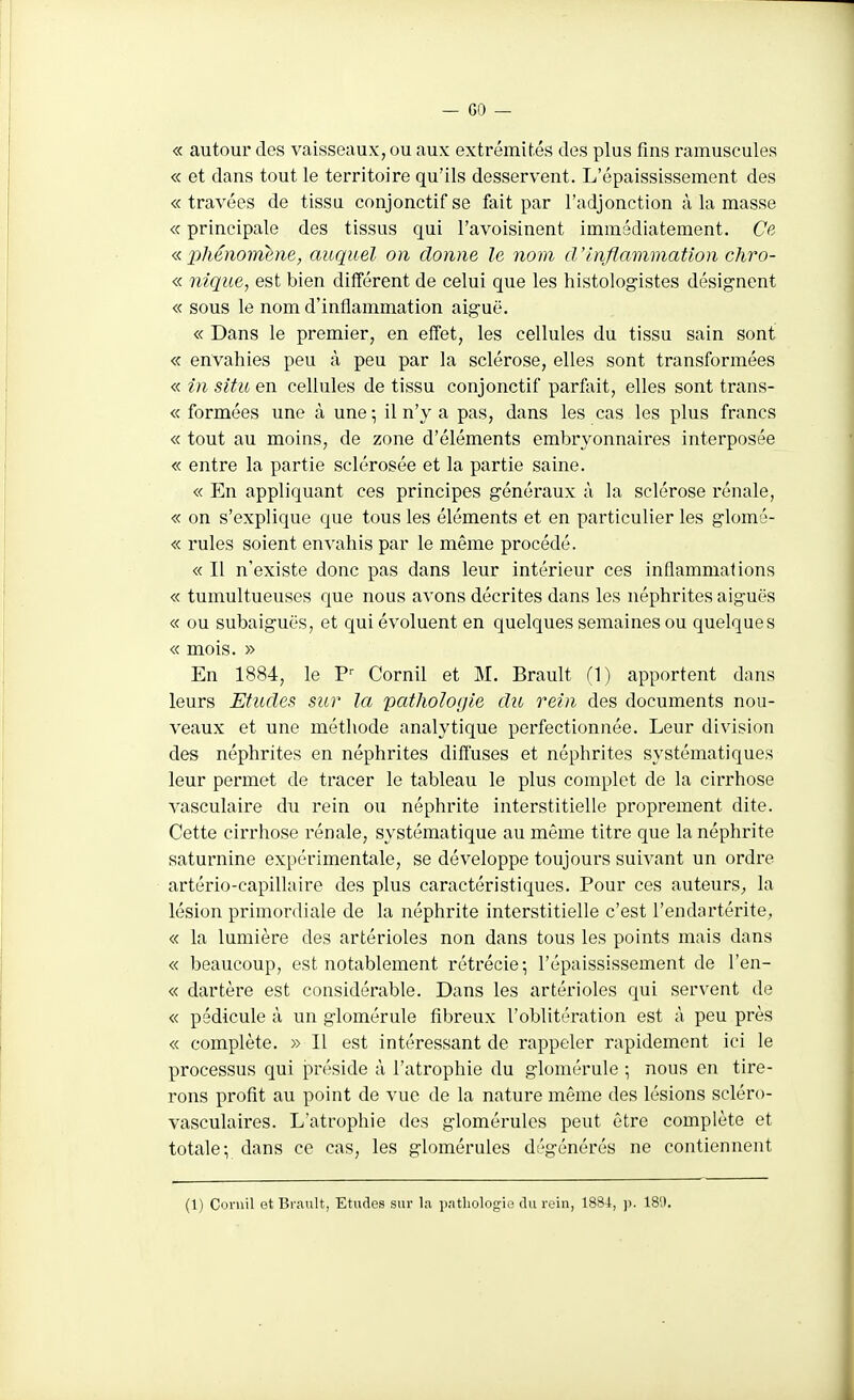 « autour des vaisseaux, ou aux extrémités des plus fins ramuscules « et dans tout le territoire qu'ils desservent. L'épaississement des «travées de tissu conjonctifse fait par l'adjonction à la masse « principale des tissus qui l'avoisinent immédiatement. Cc- « lihénormne, auquel on donne le nom d'inflammation chro- « nique, est bien différent de celui que les histologistes désignent « sous le nom d'inflammation aiguë. « Dans le premier, en effet, les cellules du tissu sain sont « envahies peu à peu par la sclérose, elles sont transformées « in situ en cellules de tissu conjonctif parfait, elles sont trans- « formées une à une-, il n'y a pas, dans les cas les plus francs « tout au moins, de zone d'éléments embryonnaires interposée « entre la partie sclérosée et la partie saine. « En appliquant ces principes généraux à la sclérose rénale, « on s'explique que tous les éléments et en particulier les glomé- « rules soient envahis par le même procédé. « Il n'existe donc pas dans leur intérieur ces inflammations « tumultueuses que nous avons décrites dans les néphrites aiguës « ou subaiguës, et qui évoluent en quelques semaines ou quelques « mois. » En 1884, le P Cornil et M. Brault (1) apportent dans leurs Etudes sur la pathologie du rein des documents nou- veaux et une méthode analytique perfectionnée. Leur division des néphrites en néphrites diffuses et néphrites systématiques leur permet de tracer le tableau le plus complet de la cirrhose vasculaire à\\ rein ou néphrite interstitielle proprement dite. Cette cirrhose rénale, systématique au même titre que la néphrite saturnine expérimentale, se développe toujours suivant un ordre artério-capillaire des plus caractéristiques. Pour ces auteurS; la lésion primordiale de la néphrite interstitielle c'est l'endartérite; « la lumière des artérioles non dans tous les points mais dans « beaucoup, est notablement rétrécie-, l'épaississement de l'en- « dartère est considérable. Dans les artérioles qui servent de « pédicule à un glomérule fibreux l'oblitération est à peu près « complète. » Il est intéressant de rappeler rapidement ici le processus qui préside à l'atrophie du glomérule ; nous en tire- rons profit au point de vue de la nature même des lésions scléro- vasculaires. L'atrophie des glomérules peut être complète et totale-, dans ce cas, les glomérules dégénérés ne contiennent