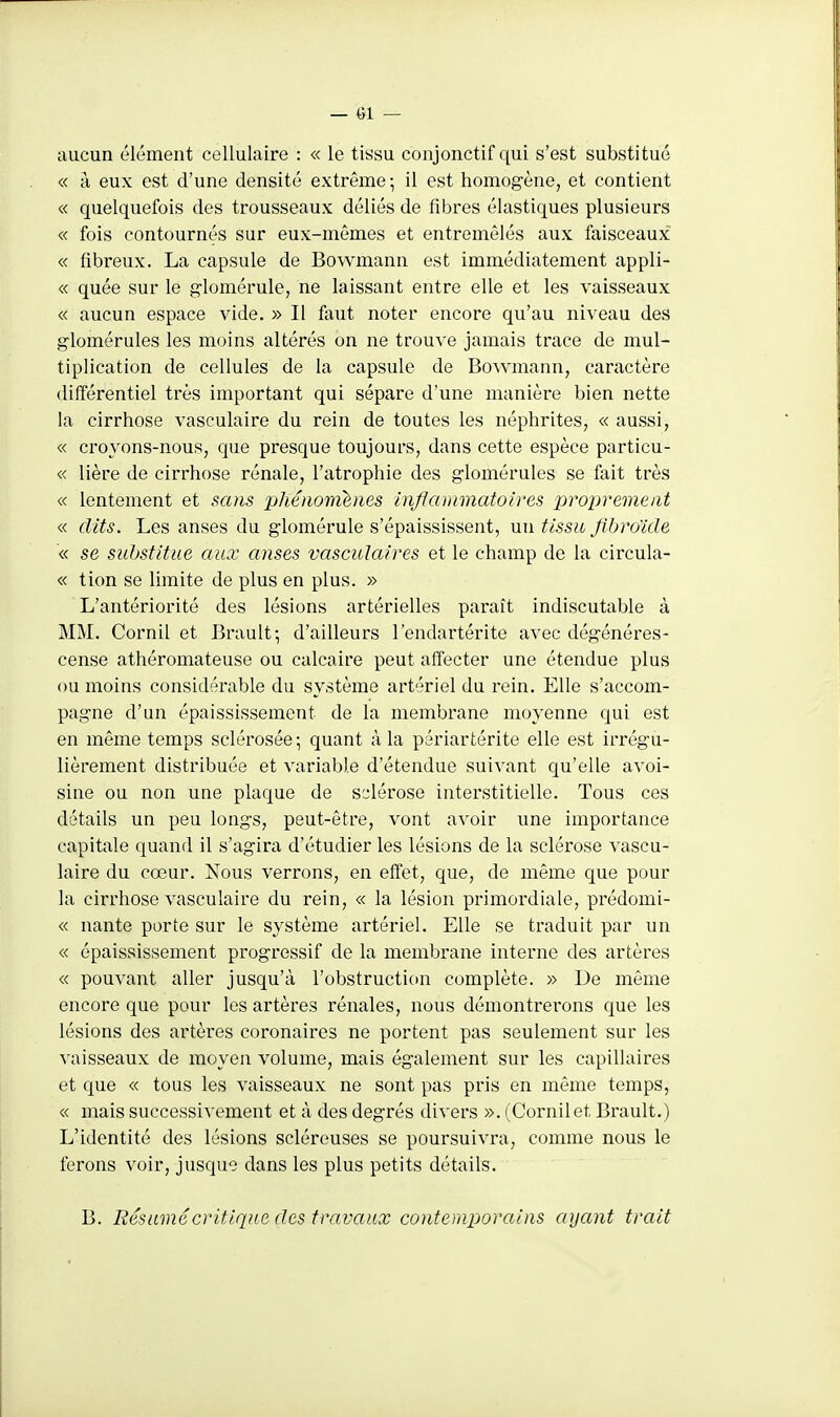 — «1 — aucun élément cellulaire : « le tissu conjonctif qui s'est substitué « à eux est d'une densité extrême ; il est homogène, et contient « quelquefois des trousseaux déliés de fibres élastiques plusieurs « fois contournés sur eux-mêmes et entremêlés aux faisceaux « fibreux. La capsule de Bowmann est immédiatement appli- « quée sur le g'iomérule, ne laissant entre elle et les vaisseaux « aucun espace vide. » Il faut noter encore qu'au niveau des glomérules les moins altérés on ne trouve jamais trace de mul- tiplication de cellules de la capsule de Bowmann, caractère différentiel très important qui sépare d'une manière bien nette la cirrhose vasculaire du rein de toutes les néphrites, « aussi, « croyons-nous, que presque toujours, dans cette espèce particu- « lière de cirrhose rénale, l'atrophie des glomérules se fait très « lentement et sans phénomhies inflammatoires proprement « dits. Les anses du glomérule s'épaississent, un tissu flbroïde « se substitue aux anses vasculaires et le champ de la circula- « tion se limite de plus en plus. » L'antériorité des lésions artérielles paraît indiscutable à MM. Cornil et Brault; d'ailleurs l'endartérite avec dég-énéres- cense athéromateuse ou calcaire peut affecter une étendue plus ou moins considérable du système artériel du rein. Elle s'accom- pagne d'un épaississement de la membrane moyenne qui est en même temps sclérosée; quant à la périartérite elle est irrégu- lièrement distribuée et variable d'étendue suivant qu'elle avoi- sine ou non une plaque de S'^lérose interstitielle. Tous ces détails un peu longs, peut-être, vont avoir une importance capitale quand il s'agira d'étudier les lésions de la sclérose vascu- laire du cœur. Nous verrons, en effet, que, de même que pour la cirrhose vasculaire du rein, « la lésion primordiale, prédomi- « nante porte sur le système artériel. Elle se traduit par un « épaississement progressif de la membrane interne des artères « pouvant aller jusqu'à l'obstruction complète. » De même encore que pour les artères rénales, nous démontrerons que les lésions des artères coronaires ne portent pas seulement sur les vaisseaux de moyen volume, mais également sur les capillaires et que « tous les vaisseaux ne sont pas pris en même temps, « mais successivement et à des degrés divers ». (Cornil et Brault.) L'identité des lésions scléreuses se poursuivra, comme nous le ferons voir, jusque dans les plus petits détails. B. Résumé critique des travaux contemporains ayant trait