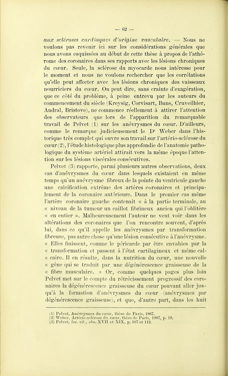 aux scléroses cardiaques d'origine vascidaire. — Nous ne voulons pas revenir ici sur les considérations générales que nous avons esquissées au début de cette thèse à propos de l'athé- rome des coronaires dans ses rapports avec les lésions chroniques du cœur. Seule^ la sclérose du myocarde nous intéresse pour le moment et nous ne voulons rechercher que les corrélations qu'elle peut affecter avec les lésions chroniques des vaisseaux nourriciers du cœur. On peut dire, sans crainte d'exagération, que ce côté du problème, à peine entrevu par les auteurs du commencement du siècle (Kreysig, Corvisart, Buns, Cruveilhier, Andral, Bristove), ne commence réellement à attirer l'attention des observateurs que lors de l'apparition du remarquable travail de Pelvet (1) sur les anévrysmes du cœur. D'ailleurs, comme le remarque judicieusement le Weber dans l'his- torique très complet qui ouvre son travail sur l'artério-sclérose du cœur (2), l'étude histologique plus approfondie de l'anatomie patho- logique du système artériel attirait vers la même époque l'atten- tion sur les lésions viscérales consécutives. Pelvet (3) rapporte, pai'mi plusieurs autres observations, deux cas d'anévrysmes du cœur dans lesquels existaient en même temps qu'un anévrysme fibreux de la pointe du ventricule gauche une calcification extrême des artères coronaires et principa- lement de la coronaire antérieure. Dans le premier cas même l'artère coronaire gauche contenait « à la partie terminale, au « niveau de la tumeur un caillot fibrineux ancien qui l'oblitère « en entier ». Malheureusement l'auteur ne veut voir dans les altérations des coronaires que l'on rencontre souvent^ d'après lui, dans ce qu'il appelle les anévrysmes par transformation fibreuse, pas autre chose qu'une lésion consécutive àl'anévrysme. « Elles finissent, comme le péricarde par être envahies par la « transformation et passent à l'état cartilagineux et même cal- » caire. Il en résulte^, dans la nutrition du cœur, une nouvelle « gêne qui se traduit par une dégénérescence graisseuse de la « fibre musculaire. » Or, comme quelques pages plus loin Pelvet met sur le compte du rétrécissement progressif des coro- naires la dégénérescence graisseuse du cœur pouvant aller jus- qu'à la formation d'anévrysmes du cœur (anévrysmes par dégénérescence graisseuse), et que, d'autre part, dans les huit (1) Pelvet, Anévrysmes du cœur, thèse de Paris, 1867. (2) Weber, Artério-sclérose du cœur, thèse de Paris, 1887, p. 19. (3) Pelvet, loG. cil., ohs. XVII et XIX, p. 107 et 112.
