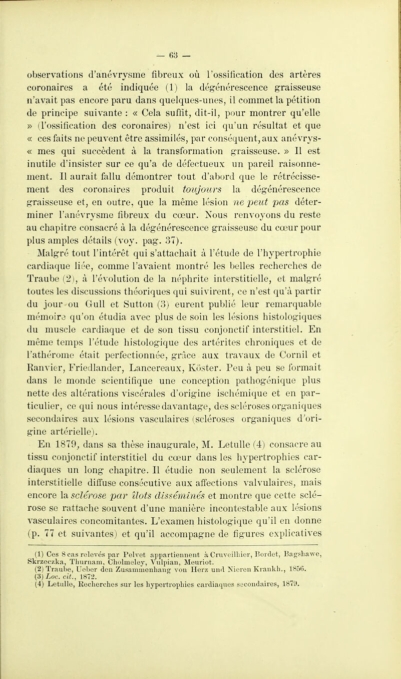 - 6B - observations d'anévrysme fibreux où l'ossification des artères coronaires a été indiquée (1) la dégénérescence graisseuse n'avait pas encore paru dans quelques-unes, il commet la pétition de principe suivante : « Cela suffit, dit-il, pour montrer qu'elle » (l'ossification des coronaires) n'est ici qu'un résultat et que « ces faits ne peuvent être assimilés, par conséquent, aux anévrys- « mes qui succèdent à la transformation graisseuse. » Il est inutile d'insister sur ce qu'a de défectueux un pareil raisonne- ment. Il aurait fallu démontrer tout d'abord que le rétrécisse- ment des coronaires produit toujours la dégénérescence graisseuse et, en outre, que la même lésion ne jjeut pas déter- miner l'anévrysme fibreux du cœur. Nous renvoyons du reste au chapitre consacré à la dégénérescence graisseuse du cœur pour plus amples détails (voy. pag. 37). Malgré tout l'intérêt qui s'attachait à l'étude de l'hypertrophie cardiaque liée, comme l'avaient montré les belles recherches de Traube (2), à l'évolution de la néphrite interstitielle, et malgré toutes les discussions théoriques qui suivirent, ce n'est qu'à partir du jour ou Gull et Sutton (3) eurent publié leur remarquable mémoire qu'on étudia avec plus de soin les lésions histologiques du muscle cardiaque et de son tissu conjonctif interstitiel. En même temps l'étude histologique des artérites chroniques et de l'athérome était perfectionnée, grâce aux travaux de Cornil et Ranvier, Friedlander, Lancereaux, Kùster. Peu à peu se formait dans le monde scientifique une conception pathogénique plus nette des altérations viscérales d'origine ischémique et en par- ticulier, ce qui nous intéresse davantage, des scléroses organiques secondaires aux lésions vasculaires (scléroses organiques d'ori- gine artérielle). En 1879, dans sa thèse inaugurale, M. Letulle (4) consacre au tissu conjonctif interstitiel du cœur dans les hypertrophies car- diaques un long chapitre. Il étudie non seulement la sclérose interstitielle diffuse consécutive aux affections valvulaires, mais encore la sclérose par îlots disséminés et montre que cette sclé- rose se rattache souvent d'une manière incontestable aux lésions vasculaires concomitantes. L'examen histologique qu'il en donne (p. 77 et suivantes) et qu'il accompagne de figures explicatives (1) Ces 8 cas relevés par Pelvet appartiennent à Cruveilhier, Bordet, Bagshawe, Skrzeczka, ïlinrnam, Cholmeley, Vulpian, Meuriot. (2) Traube, Uelier den Zusaninienhang vou Herz und Nieren Krankh., 1856. (3) Loc. cit., 1872.