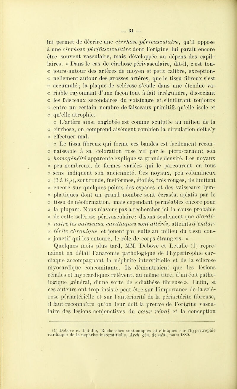 lui permet de décrire une cirrhose 2)éiv'vasculalre, qu'il oppose à une cirrhose périfasciciilaire dont l'origine lui paraît encore être souvent vasculaire, mais développée au dépens des capil- laires. « Dans le cas de cirrhose périvasculaire, dit-il, c'est tou- « jours autour des artères de moyen et petit calibre, exception- « nellement autour des grosses artères, que le tissu fibreux s'est « accumulé ; la plaque de sclérose s'étale dans une étendue va- « riable rayonnant d'une feçon tout à fait irrégulière, dissociant « les faisceaux secondaires du voisinage et s'iàfiltrant toujours « entre un certain nombre de faisceaux primitifs qu'elle isole et « qu'elle atrophie. « L'artère ainsi englobée est comme sculptée au milieu de la « cirrhose, on comprend aisément combien la circulation doit s'y « effectuer mal. « Le tissu fibreux qui forme ces bandes est facilement recon- « naissable à sa coloration rose vif par le picro-carmin; son « homogénéité a^'^SLvente explique sa grande densité. Les noyaux « peu nombreux, de formes variées qui le parcourent en tous « sens indiquent son ancienneté. Ces noyaux, peu volumineux « (3 à 6 p.), sont ronds, fusiformes, étoilés, très rouges, ils limitent « encore sur quelques points des espaces et des vaisseaux lym- « phatiques dont un grand nombre sont écrasés, aplatis par le « tissu de néoformation, mais cependant perméables encore pour « la plupart. Nous n'avons pas à rechercher ici la cause probable « de cette sclérose périvasculaire ; disons seulement que cVordi- « naire les vaisseaux cardiaques sont altérés, atteints d'endar- « térite chronique et jouent par suite au milieu du tissu con- « jonctif qui les entoure, le rôle de corps étrangers. » Quelques mois plus tard, MM. Debove et LetuUe (Ij repre- naient en détail l'anatomie pathologique de l'hypertrophie car- diaque accompagnant la néphrite interstitielle et de la sclérose myocardique concomitante. Ils démontraient que les lésions rénales et myocardiques relèvent, au môme titre, d'un état patho- logique général, d'une sorte de «diathèse fibreuse». Enfin, si ces auteurs ont trop insisté peut-être sur l'importance de la sclé- rose périartérielle et sur l'antériorité de la périartérite fibreuse, il faut reconnaître qu'on leur doit la preuve de l'origine vascu- laire des lésions conjonctives du cœur rénal et la conception (1) Dobovo et Letulle, Keclicrclies niiatoniiques et cliniques sur l'hypertrophie cardiaque de la néphrite iiisterstitielle, Arch. yén. de inéd., mars 1880.