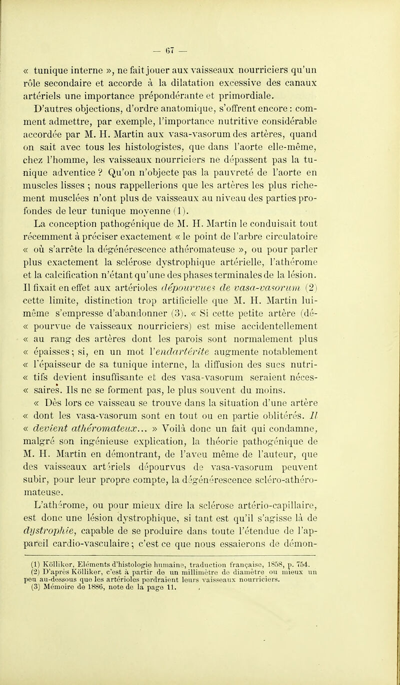 — (57 — « tunique interne », ne fait jouer aux vaisseaux nourriciers qu'un rôle secondaire et accorde à la dilatation excessive des canaux artériels une importance prépondérante et primordiale. D'autres objections, d'ordre anatomique, s'offrent encore : com- ment admettre, par exemple, l'importance nutritive considérable accordée par M. H. Martin aux vasa-vasorum des artères, quand on sait avec tous les histologistes, que dans l'aorte elle-même, chez l'homme, les vaisseaux nourriciers ne dépassent pas la tu- nique adventice ? Qu'on n'objecte pas la pauvreté de l'aorte en muscles lisses ; nous rappellerions que les artères les plus riche- ment musclées n'ont plus de vaisseaux au niveau des parties pro- fondes de leur tunique moyenne (1). La conception pathogénique de M. H. Martin le conduisait tout récemment à préciser exactement « le point de l'arbre circulatoire « où s'arrête la dégénérescence athéromateuse », ou pour parler plus exactement la sclérose dystrophique artérielle, l'athérome et la calcification n'étant qu'une des phases terminales de la lésion. Il fixait en effet aux artérioles dêpourvuei de vasa-vmorwm (2 ) cette limite, distinction trop artificielle que M. H. Martin lui- même s'empresse d'abandonner (3). « Si cette petite artère (dé- « pourvue de vaisseaux nourriciers) est mise accidentellement « au rang- des artères dont les parois sont normalement plus « épaisses; si, en un mot Vendartérite augmente notablement « l'épaisseur de sa tunique interne, la diffusion des sucs nutri- « tifs devient insuffisante et des vasa-vasorum seraient néces- « saires. Ils ne se forment pas, le plus souvent du moins. « Dès lors ce vaisseau se trouve dans la situation d'une artère « dont les vasa-vasorum sont en tout ou en partie oblitérés. Il « devient athéromateiix... » Voilà donc un fait qui condamne^ malgré son ingénieuse explication, la théorie pathogénique de M. H. Martin en démontrant, de l'aveu même de l'auteur, que des vaisseaux artkiels dépourvus de vasa-vasorum peuvent subir, pour leur propre compte, la dégénérescence scléro-athéro- mateuse. L'athérome, ou pour mieux dire la sclérose artério-capillaire, est donc une lésion dystrophique, si tant est qu'il s'agisse là de dystrophie, capable de se produire dans toute l'étendue de l'ap- pareil cardio-vasculaire ; c'est ce que nous essaierons de démon- (1) Kôlliker, Eléments d'histologie humaine, traduction française, 1858, p. 754. (2) D'après Kôlliker, c'est à partir de un millimètre do diamètre ou mieux un peu au-dessous que les artérioles perdraient leurs vaisseaux nourriciers.