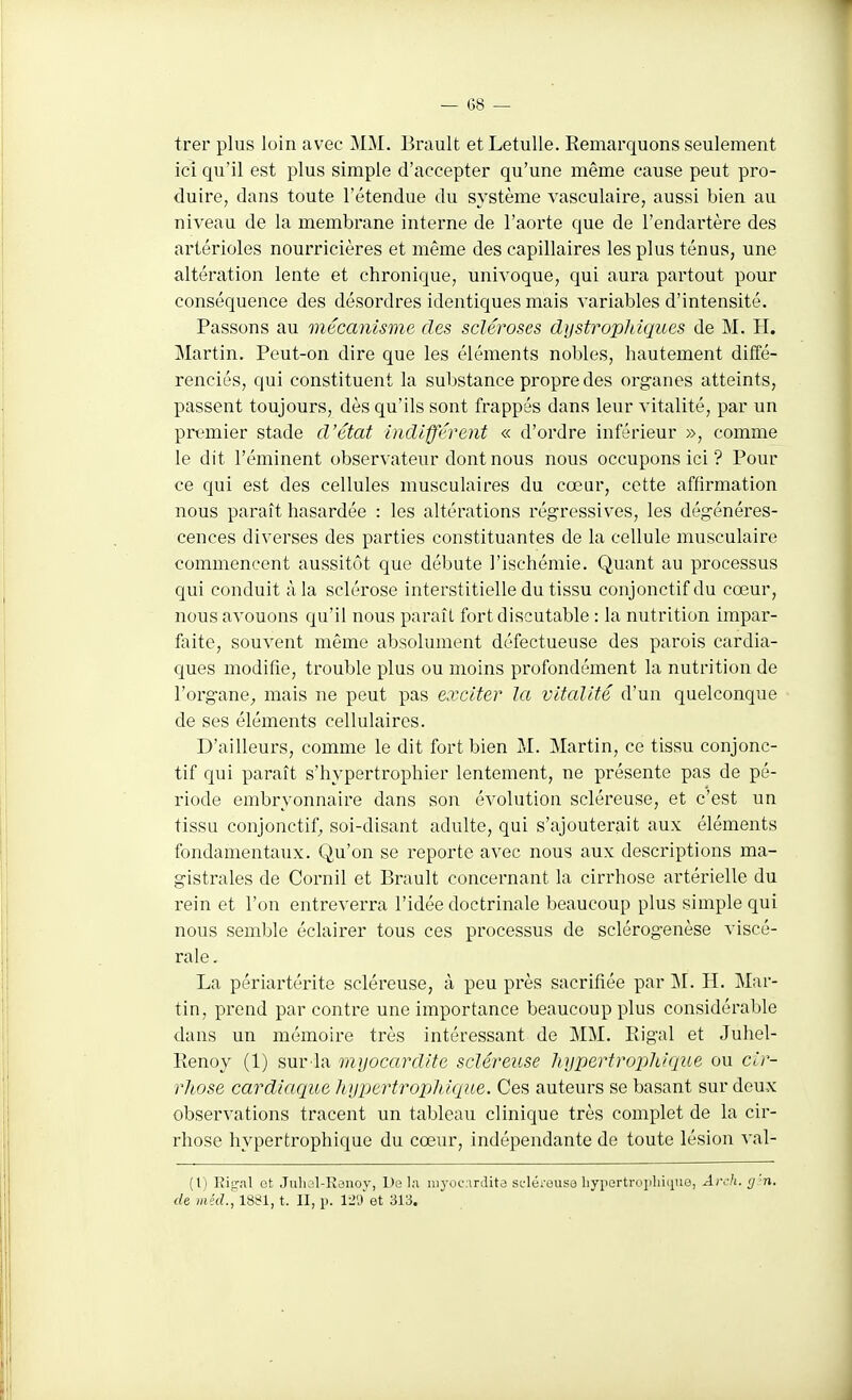 trer plus loin avec MM. Brault et LetuUe. Remarquons seulement ici qu'il est plus simple d'accepter qu'une même cause peut pro- duire, dans toute l'étendue du système vasculaire, aussi bien au niveau de la membrane interne de l'aorte que de l'endartère des artérioles nourricières et même des capillaires les plus ténus, une altération lente et chronique, univoque, qui aura partout pour conséquence des désordres identiques mais variables d'intensité. Passons au mécanisme des scléroses dystropldques de M. H. Martin. Peut-on dire que les éléments nobles, hautement diffé- renciés, qui constituent la substance propre des organes atteints, passent toujours, dès qu'ils sont frappés dans leur vitalité, par un premier stade d'état indifférent « d'ordre inférieur », comme le dit l'éminent observateur dont nous nous occupons ici ? Pour ce qui est des cellules musculaires du cœur, cette affirmation nous paraît hasardée : les altérations régressives, les dégénéres- cences diverses des parties constituantes de la cellule musculaire commencent aussitôt que débute l'ischémie. Quant au processus qui conduit à la sclérose interstitielle du tissu conjonctif du cœur, nous avouons qu'il nous paraît fort discutable : la nutrition impar- faite, souvent même absolument défectueuse des parois cardia- ques modifie, trouble plus ou moins profondément la nutrition de l'organe^ mais ne peut pas exciter la vitalité d'un quelconque de ses éléments cellulaires. D'ailleurs, comme le dit fort bien M. Martin, ce tissu conjonc- tif qui paraît s'hypertrophier lentement, ne présente pas de pé- riode embryonnaire dans son évolution scléreuse, et c'est un tissu conjonctif^ soi-disant adulte, qui s'ajouterait aux éléments fondamentaux. Qu'on se reporte avec nous aux descriptions ma- gistrales de Cornil et Brault concernant la cirrhose artérielle du rein et l'on entreverra l'idée doctrinale beaucoup plus simple qui nous semble éclairer tous ces processus de sclérogenèse viscé- rale. La périartérite scléreuse, à peu près sacrifiée par IM. H. Mar- tin, prend par contre une importance beaucoup plus considérable dans un mémoire très intéressant de MM. Eigal et Juhel- llenoy (1) sur la myocardite scléreuse hypertrophique ou cir- rhose cardiaque hypertrophique. Ces auteurs se basant sur deux observations tracent un tableau clinique très complet de la cir- rhose hypertrophique du cœur, indépendante de toute lésion val- (l) Rinçai Gt Julial-Kaiioy, De la nij'ocnrdita seléi-ousa liypertrojiliique, Arch. tj'n. de mécL, 1881, t. II, p. 12'j et 313.