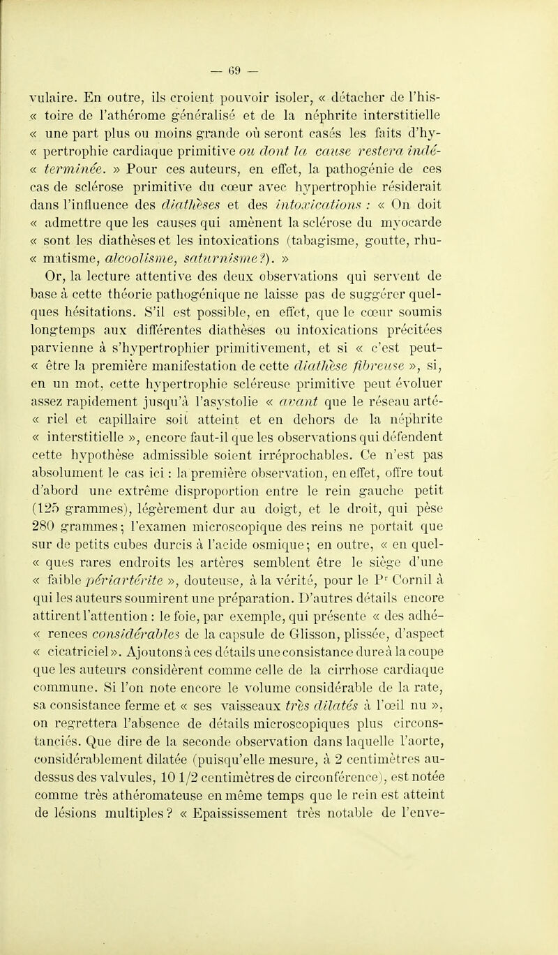 vulaire. En outre, ils croient pouvoir isoler, « détacher de l'his- « toire de l'athérome généralisé et de la néphrite interstitielle « une part plus ou moins grande où seront casés les faits d'hy- « pertrophie cardiaque primitive ou dont Ja cause restera indé- « terminée. » Pour ces auteurs, en effet, la pathogénie de ces cas de sclérose primitive du cœur avec hypertrophie résiderait dans l'influence des diatlieses et des Intoxications : « On doit « admettre que les causes qui amènent la sclérose du myocarde « sont les diathèses et les intoxications (tabagisme, goutte, rhu- « matisme, alcoolisme, saturnisme^). » Or, la lecture attentive des deux observations qui servent de base à cette théorie pathogénique ne laisse pas de suggérer quel- ques hésitations. S'il est possible, en effet, que le cœur soumis longtemps aux différentes diathèses ou intoxications précitées parvienne à s'hypertrophier primitivement, et si « c'est peut- « être la première manifestation de cette dictthese fibreuse », si, en un mot, cette hypertrophie scléreuse primitive peut évoluer assez rapidement jusqu'à l'asystolie « avant que le réseau arté- « riel et capillaire soii atteint et en dehors de la néphrite « interstitielle », encore feut-il que les observations qui défendent cette hypothèse admissible soient irréprochables. Ce n'est pas absolument le cas ici : la première observation, en effet, offre tout d'abord une extrême disproportion entre le rein gauche petit (125 grammes), légèrement dur au doigt, et le droit, qui pèse 280 grammes; l'examen microscopique des reins ne portait que sur de petits cubes durcis à l'acide osmique ; en outre, « en quel- « ques rares endroits les artères semblent être le siège d'une « faible périartérite », douteuse, à la vérité, pour le Cornil à qui les auteurs soumirent une préparation. D'autres détails encore attirent l'attention : le foie, par exemple, qui présente « des adhé- « rences considérables de la capsule de Glisson, plissée, d'aspect « cicatriciel». Ajoutons à ces détails une consistance dureà la coupe que les auteurs considèrent comme celle de la cirrhose cardiaque commune. Si l'on note encore le volume considérable de la rate, sa consistance ferme et « ses vaisseaux très dilatés à l'œil nu », on regrettera l'absence de détails microscopiques plus circons- tanciés. Que dire de la seconde observation dans laquelle l'aorte, considérablement dilatée (puisqu'elle mesure, à 2 centimètres au- dessus des valvules, 10 1/2 centimètres de circonférence), est notée comme très athéromateuse en même temps que le rein est atteint de lésions multiples ? « Epaississement très notable de l'enve-
