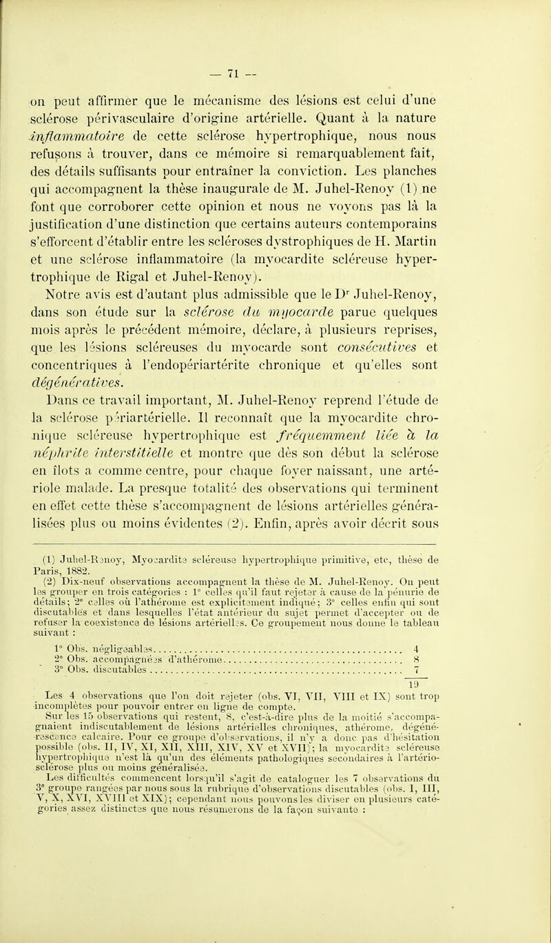 on peut affirmer que le mécanisme des lésions est celui d'une sclérose périvasculaire d'origine artérielle. Quant à la nature inflammatoire de cette sclérose hypertrophique, nous nous refusons à trouver, dans ce mémoire si remarquablement fait, des détails suffisants pour entraîner la conviction. Les planches qui accompagnent la thèse inaugurale de M. Juhel-Renoy (l) ne font que corroborer cette opinion et nous ne voyons pas là la justification d'une distinction que certains auteurs contemporains s'efibrcent d'établir entre les scléroses dystrophiques de H. Martin et une sclérose inflammatoire (la myocardite scléreuse hyper- trophique de Rigal et Juhel-Renoy j. Notre avis est d'autant plus admissible que le D'Juhel-Renoy, dans son étude sur la sclérose du myocarde parue quelques mois après le précédent mémoire, déclare, à plusieurs reprises, que les lésions scléreuses du myocarde sont consécutives et concentriques à l'endopériartérite chronique et qu'elles sont dégénératives. Dans ce travail important, M. Juhel-Renoy reprend l'étude de la sclérose p n'iartérieUe. Il reconnaît que la myocardite chro- nique scléreuse hypertrophique est fréquemment liée h la néphrite interstitielle et montre que dès son début la sclérose en îlots a comme centre, pour chaque foyer naissant, une arté- riole malade. La presque totalité des observations qui terminent en effet cette thèse s'accompagnent de lésions artérielles généra- lisées plus ou moins évidentes (2). Enfin, après avoir décrit sous (1) Juliel-R3noy, Myojardits seléreusa liypertropliicjue primitive, etc., thèse de Paris, 1882. (2) Dix-neuf observations accompap;nent la tlièse de M. Juhel-Eenoy. Ou peut les g'roujier en trois catégories : 1° celli?s qu'il faut rejetsr à cause de la pénurie de détails; 2° calles où l'athérome est explicitanient indiqué; 3° celles eniin qui sont discutailles et dans lesquelles l'état antérieur du sujet permet d'accepter ou de refuser la coexistence de lésions artérielles. Ce groupement nous donne le tableau suivant : 1° Obs. nég'ligaables 4 2° Obs. accompàgnéis d'atliérouie 8 3° Obs. discutables 7 l'J Les 4 observations que l'on doit rejeter (ol)s. VI, VII, VIII et IX) sont trop ■incomplètes i)our pouvoir entrer on ligne de compte. Sur les 15 observations qui restent, 8, c'est-à-dire plus de la moitié s'accompa- gnaient indiscutablement de lésions artérielles chroniques, athérome, dégéné- ■rasccnce calcaire. Pour ce groujie d'observations, il n'y a donc pas d'hésitation possible (obs. II, IV, XI, XII, XIII, XIV, XV et XVII)'; la myocardita scléreuse liyi)ertro])hi(iua n'est là cju'im des éléments pathologiques secondaires à l'artério- sclérose plus ou moins genéraliséa. Les difficultés conunencent lorsqu'il ts'agit de cataloguer les 7 observations du 3° groupe^ rangées par nous sous la rubrique d'observations discutables (obs. I, III, V, X, XVI, XVIII et XIX); cependant nous pouvons les diviser en plusieurs caté- gories assez distinctas que nous résumerons de la façon suivante :