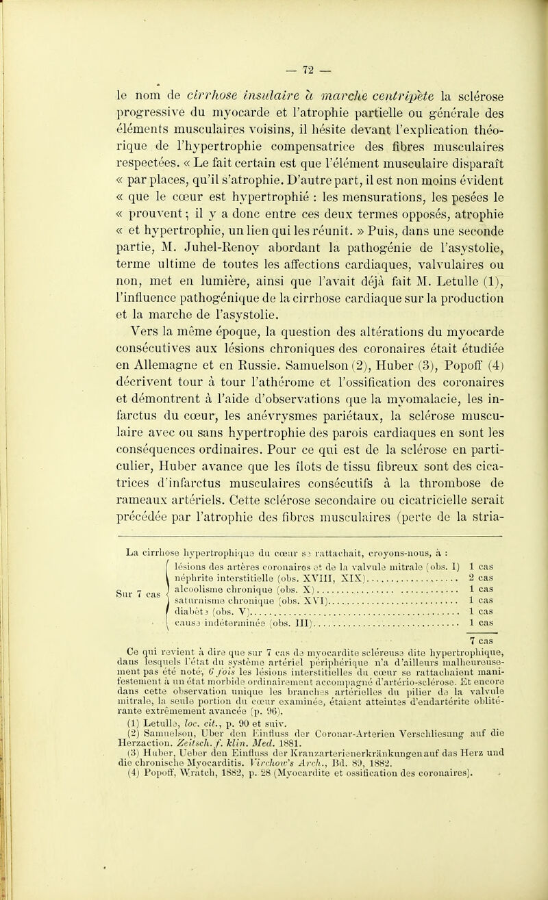 le nom de cirrhose insulaire a marche centripète la sclérose progressive du myocarde et l'atrophie partielle ou g-énérale des éléments musculaires voisins, il hésite devant l'explication théo- rique de l'hypertrophie compensatrice des fibres musculaires respectées. « Le fait certain est que l'élément musculaire disparaît « par places, qu'il s'atrophie. D'autre part, il est non moins évident « que le cœur est hypertrophié : les mensurations, les pesées le « prouvent • il y a donc entre ces deux termes opposés, atrophie « et hypertrophie, un lien qui les réunit. » Puis, dans une seconde partie, M. Juhel-Renoy abordant la pathogénie de l'asystolie, terme ultime de toutes les affections cardiaques, valvulaires ou non, met en lumière, ainsi que l'avait déjà feit M. LetuUe (1), l'influence pathogénique de la cirrhose cardiaque sur la production et la marche de l'asystolie. Vers la même époque, la question des altérations du myocarde consécutives aux lésions chroniques des coronaires était étudiée en All-emagne et en Russie. Samuelson (2), Huber (3), Popoff (4) décrivent tour à tour l'athérome et l'ossification des coronaires et démontrent à l'aide d'observations que la myomalacie, les in- farctus du cœur, les anévrysmes pariétaux, la sclérose muscu- laire avec ou sans hypertrophie des parois cardiaques en sont les conséquences ordinaires. Pour ce qui est de la sclérose en parti- culier, Huber avance que les îlots de tissu fibreux sont des cica- trices d'infarctus musculaires consécutifs à la thrombose de rameaux artériels. Cette sclérose secondaire ou cicatricielle serait précédée par l'atrophie des fibres musculaires (perte de la stria- La cirrhose hypertropliiqus du cœur s3 rattachait, croyons-nous, à : [ lésions des artères coronaires ot de la valvule mitr.ale (obs. I) 1 cas néphrite interstitielle (obs. XVIII, XIX) 2 cas alcoolisme chronique (obs. X) 1 cas saturnisme chronique (obs. XVI) 1 cas diabètî (obs. V) 1 cas causj indéterminés (obs. III) 1 cas 7 cas Ce qui revient à dire que sur 7 cas de myocardite SL'léreuss dite hypertrophique, dans lesquels l'état du système artériel périphérique n'a d'ailleurs malheureuse- nient pas été noté', 0 fois les lé.sions interstitielles du cœur se rattachaient mani- festement à un état morbide ordinaireuient acconipan-né d'artério-scléroso. fît encore dans cette observation unique les branches artérielles du i)ilier de la valvule mitrale, la seule portion du cœur examinée, étaient atteintes d'endartérite oblité- rante extrêmement avancée (p. 96). (1) Letulle, loc. cit., p. 90 et suiv. (2) Samuelson, Uber den J'.intlass der Coronar-Arterien Verschliesung auf die Herzaction. Zeifxch. f. Min. Med. 1S81. (3) Huber, Uelier lieu Einfluss der Kranzarterienerkriiukungenauf das Herz und die chrouisclie Myocarditis. Virrhoir's Arch., Bd. 8'.), 1882.