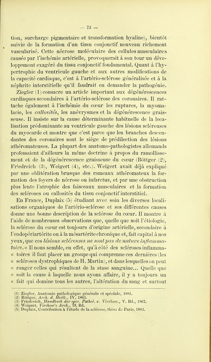 tion, surcharge pig-mentaire et transformation hyaline), bientôt suivie de la formation d'un tissu conjonctif nouveau richement vascularisé. Cette nécrose moléculaire des cellules musculaires causée par l'ischémie artérielle, provoquerait à son tour un déve- loppement exagéré du tissu conjonctif fondamental. Quant à l'hy- pertrophie du ventricule gauche et aux autres modifications de la capacité cardiaque, c'est à l'artério-sclérose généralisée et à la néphrite interstitielle qu'il faudrait en demander la pathogénie. Ziegler (1) consacre un article important aux dégénérescences cardiaques secondaires à l'artério-sclérose des coronaires. Il rat- tache également à l'ischémie du cœur les ruptures, la myoma- lacie, les callosités, les anévrysmes et la dégénérescence grais- seuse. Il insiste sur la cause déterminante habituelle de la loca- lisation prédominante au ventricule gauche des lésions scléreuses du myocarde et montre que c'est parce que les branches descen- • dantes des coronaires sont le siège de prédilection des lésions athéromateuses. La plupart des anatomo-pathologistes allemands professaient d'ailleurs la même doctrine à propos du ramollisse- ment et de la dégénérescence graisseuse du cœur (Bottger (2), Friedreich (3), Weigert (4), etc.). Weigert avait déjà expliqué par une oblitération brusque des rameaux athéromateux la for- mation des foyers de nécrose ou infarctus, et par une obstruction plus lente l'atrophie des faisceaux musculaires et la formation des scléroses ou callosités du tissu conjonctif interstitiel. En France, Duplaix (5) étudiant avec soin les diverses locali- sations organiques de l'artério-sclérose et ses différentes causes donne une bonne description de la sclérose du cœur. 11 montre à l'aide de nombreuses observations que, quelle que soit l'étiologie, la sclérose du cœur est toujours d'origine artérielle, secondaire à l'endopériartérite ou à la mésartérite chroniciue et, fait capital à nos yeux, que ces Usions scléreuses ne sont pas dénature inflamma- toire. « Il nous semble, en effet, qu'à côté des scléroses inflamma- « toires il faut placer un groupe qui comprenne ces dernières (les « scléroses dystrophiques de H. Martin), et dans lesquelles on peut « ranger celles qui résultent de la stase sanguine... Quelle que « soit la cause à laquelle nous ayons affaire, il y a toujours un « fait qui domine tous les autres, l'altération du sang et surtout (1) Ziegler, Anatomie pathologique «■éiiérale et spéciale, 1881. (2) Bôtto-er, Arch. d. Heilk., ÎV, 1863. (3) Friedreich, Handhuch der spec. Pathol. v. Virchow., V. Bd., 18G7. (4) Weigert, Virchow''s Arch., 79. Bd. (5) Dui)laix, Contribution à l'étude de la sclérose, thès3 do Paris, 1883.
