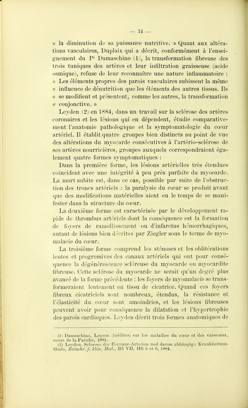 « la diminution de sa puissance nutritive. » Quant aux altéra- tions vasculaires, Duplaix qui a décrit, conformément à l'ensei- gnement du P Damaschino (1), la transformation fibreuse des trois tuniques des artères et leur infiltration graisseuse (acide osmique), refuse de leur reconnaître une nature inflammatoire : « Les éléments propres des parois vasculaires subissent la même « influence de dénutrition que les éléments des autres tissus. Ils « se modifient et présentent, comme les autres, la transformation « conjonctive. » Leyden (2) en 1884, dans un travail sur la sclérose des artères coronaires et les lésions qui en dépendent, étudie comparative- ment l'anatomie pathologique et la symptomatologie du cœur artériel. Il établit quatre groupes bien distincts au point de vue des altérations du myocarde consécutives à l'artério-sclérose de ses artères nourricières, groupes auxquels correspondraient éga- lement quatre formes symptomatiques : Dans la première forme, les lésions artérielles très étendues coïncident avec une intégrité à peu près parfoite du myocarde. La mort subite est, dans ce cas, possible par suite de l'obstruc- tion des troncs artériels : la paralysie du cœur se produit avant que des modifications matérielles aient eu le temps de se mani- fester dans la structure du cœur. La deuxième forme est caractérisée par le développement ra- pide de thrombus artériels dont la conséquence est la formation de foyers de ramollissement ou d'infarctus hémorrhagiques, autant de lésions bien décrites par Ziegler sous le terme de myo- malacie du cœur. La troisième forme comprend les sténoses et les oblitérations lentes et progressives des canaux artériels qui ont pour consé- quence la dégénérescence scléreuse du myocarde ou myocardite fibreuse. Cette sclérose du myocarde ne serait qu'un degré plus avancé de la forme précédente : les foyers de myomalacie se trans- formeraient lentement en tissu de cicatrice. Quand ces foyers fibreux cicatriciels sont nombreux, étendus, la résistance et l'élasticité du- cœur sont amoindries, et les lésions fibreuses peuvent avoir pour conséquence la dilatation et l'hypertrophie des parois cardiaques. Leyden décrit trois formes anatomiques de (1) Daniascliiiio, Le(;ous (inédites) sur les inaliidies du cœur et des vaisseaux, cours de la Faculté, 18S4. (2) Levdeii, Sclérose der Coronar-Artorieii uud davou aWiiiiifrigJ Kraiiklieitzus- tiiiide, Zeitschr. f. Jdin. Med., Bd Vll, Hft 5 et 0, 1S84.