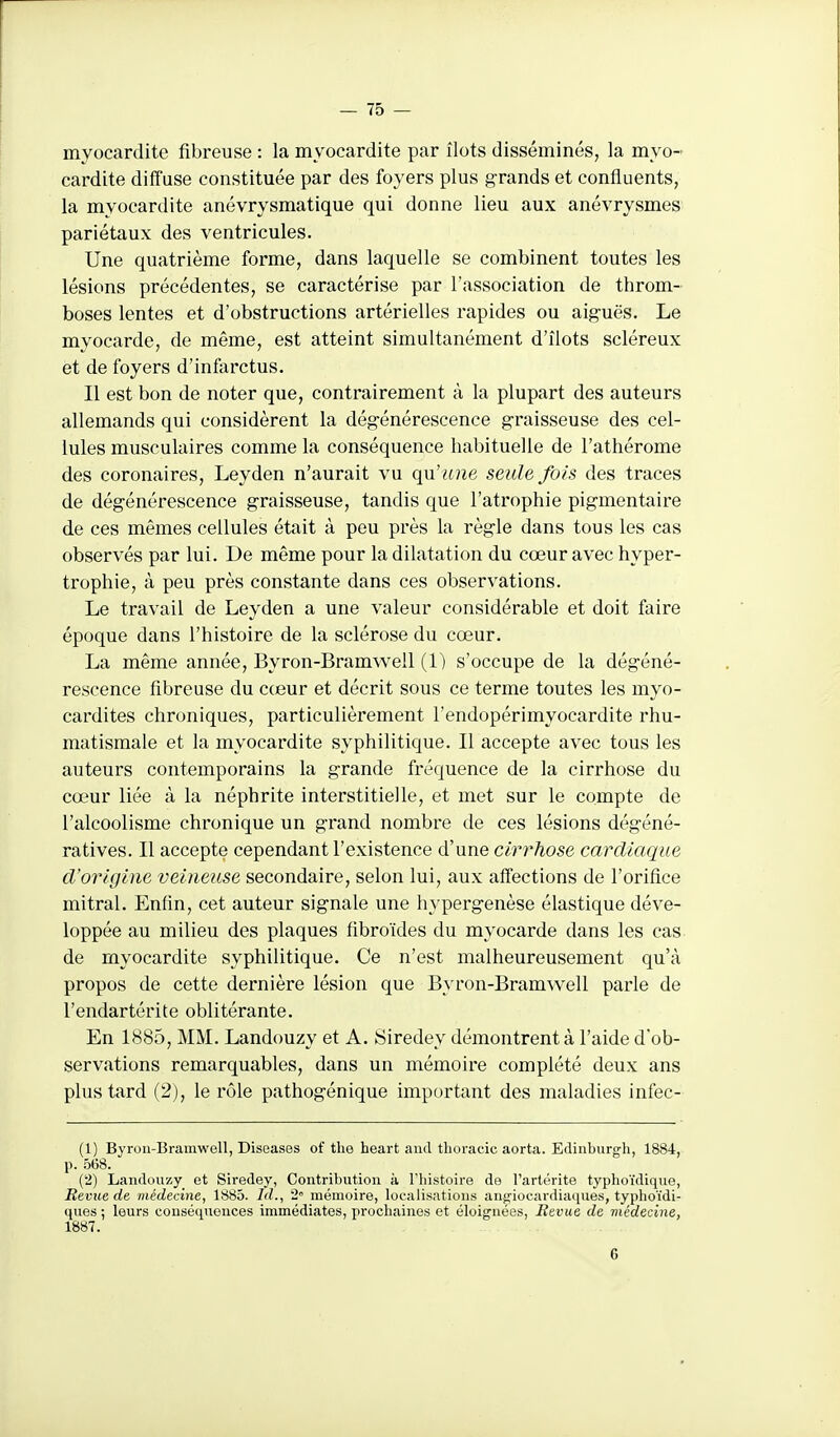 myocardite fibreuse : la myocardite par îlots disséminés, la myo- cardite diffuse constituée par des foyers plus grands et confluents, la myocardite anévrysmatique qui donne lieu aux anévrysmes pariétaux des ventricules. Une quatrième forme, dans laquelle se combinent toutes les lésions précédentes, se caractérise par l'association de throm- boses lentes et d'obstructions artérielles rapides ou aiguës. Le myocarde, de même, est atteint simultanément d'îlots scléreux et de foyers d'infarctus. Il est bon de noter que, contrairement à la plupart des auteurs allemands qui considèrent la dégénérescence graisseuse des cel- lules musculaires comme la conséquence habituelle de l'athérome des coronaires, Leyden n'aurait vu qu'une seule fois des traces de dégénérescence graisseuse, tandis que l'atrophie pigmentaire de ces mêmes cellules était à peu près la règle dans tous les cas observés par lui. De même pour la dilatation du cœur avec hyper- trophie, à peu près constante dans ces observations. Le travail de Leyden a une valeur considérable et doit faire époque dans l'histoire de la sclérose du cœur. La même année, Byron-Bramwell (1) s'occupe de la dégéné- rescence fibreuse du cceur et décrit sous ce terme toutes les myo- cardites chroniques, particulièrement l'endopérimyocardite rhu- matismale et la myocardite syphilitique. Il accepte avec tous les auteurs contemporains la grande fréquence de la cirrhose du cœur liée à la néphrite interstitielle, et met sur le compte de l'alcoolisme chronique un grand nombre de ces lésions dégéné- ratives. Il accepte cependant l'existence d'une cirrhose cardiaque d'origine veineuse secondaire, selon lui, aux affections de l'orifice mitral. Enfin, cet auteur signale une hypergenèse élastique déve- loppée au milieu des plaques fibroïdes du myocarde dans les cas de myocardite syphilitique. Ce n'est malheureusement qu'à propos de cette dernière lésion que Byron-Bramwell parle de l'endartérite oblitérante. En 1885, MM. Landouzy et A. Siredey démontrent à l'aide d'ob- servations remarquables, dans un mémoire complété deux ans plus tard (2), le rôle pathogénique important des maladies infee- (1) Byron-Bramwell, Diseases of the heart aiul thoracic aorta. Edinburgh, 1884, p. 5(58. (2) Landouzy et Siredey, Contribution à l'histoire de l'artérite typhoïdique. Revue de médecine, 1885. Id., 2° mémoire, localisations anfriocardiaques, typlioïdi- ques ; leurs conséquences immédiates, prochaines et éloignées. Revue de médecine, 1887. 6