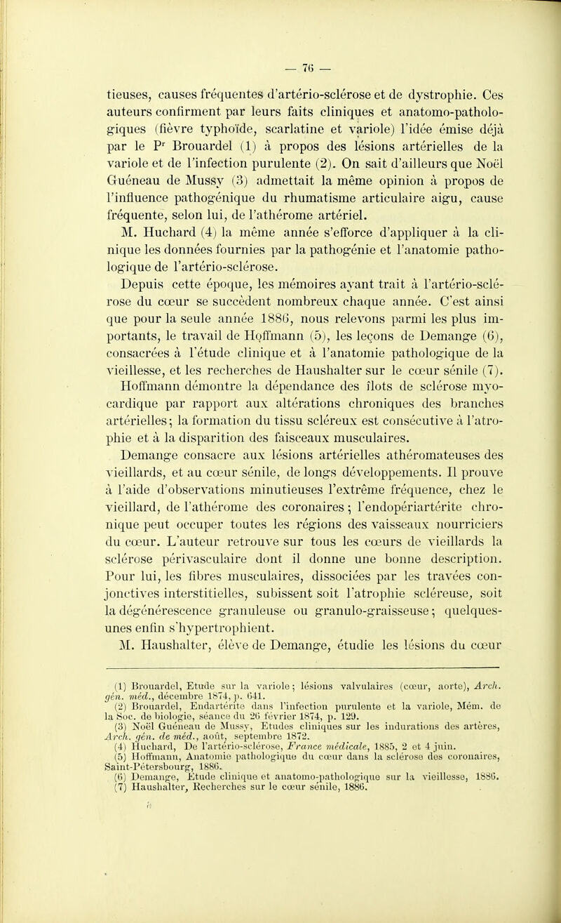 tieuses, causes fréquentes d'artério-sclérose et de dystrophie. Ces auteurs confirment par leurs faits cliniques et anatomo-patholo- giques (fièvre typhoïde, scarlatine et variole) l'idée émise déjà par le F' Brouardel (1) à propos des lésions artérielles de la variole et de l'infection purulente (2). On sait d'ailleurs que Noël Guéneau de Mussy (3) admettait la même opinion à propos de l'influence pathogénique du rhumatisme articulaire aigu, cause fréquente, selon lui, de l'athérome artériel. M. Huchard (4) la même année s'efforce d'appliquer à la cli- nique les données fournies par la pathogénie et l'anatomie patho- logique de l'artério-sclérose. Depuis cette époque, les mémoires ayant trait à l'artério-sclé- rose du cœur se succèdent nombreux chaque année. C'est ainsi que pour la seule année 1886, nous relevons parmi les plus im- portants, le travail de Hoffmann (5), les leçons de Démange (6), consacrées à l'étude clinique et à l'anatomie pathologique de la vieillesse, et les recherches de Haushalter sur le cœur sénile (7). Hoffmann démontre la dépendance des îlots de sclérose myo- cardique par rapport aux altérations chroniques des branches artérielles-, la formation du tissu scléreux est consécutive à l'atro- phie et à la disparition des faisceaux musculaires. Démange consacre aux lésions artérielles athéromateuses des vieillards, et au cœur sénile, de longs développements. Il prouve à l'aide d'observations minutieuses rextrêm.e fréquence, chez le vieillard, de l'athérome des coronaires ; l'endopériartérite chro- nique peut occuper toutes les régions des vaisseaux nourriciers du cœur. L'auteur retrouve sur tous les cœurs de vieillards la sclérose périvasculaire dont il donne une bonne description. Pour lui, les fibres musculaires, dissociées par les travées con- jonctives interstitielles, subissent soit l'atrophie scléreusC; soit la dégénérescence granuleuse ou granulo-graisseuse ^ quelques- unes enfin s'hypertrophient. M. Haushalter, élève de Démange, étudie les lésions du cœur (1) Brouardel, Etude sur la variole ; lésions valvulairos (cœur, aorte), Ardi. gén. méd., décembre 1874, ji. 041. (2) Brouardel, Eiidartérite dans l'infection purulente et la variole, Mém. de la Soc. de biologie, séance du 20 février 1«74, p. 12'J. (3) Noël Guéneau de Mussy, Etudes cliniques sur les indurations des artères, Arcli. gén. de méd., août, septembre 1872. (4) Huchard, De l'artério-sclérose, France médicale, 1885, 2 et 4 juin. (5) Hoffmann, Anatoniie pathologique du cœur dans la sclérose des coronaires, Saint-Pétersbourg, 1880., (6) Démange, Etude clinique et anatomo-pathologique sur la vieillesse, 1880.