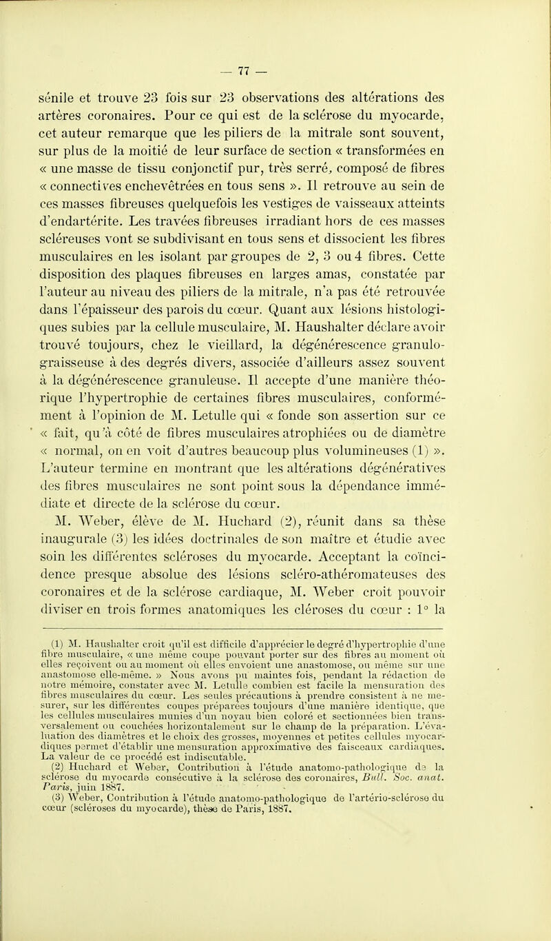 sénile et trouve 23 fois sur 23 observations des altérations des artères coronaires. Pour ce qui est de la sclérose du myocarde, cet auteur remarque que les piliers de la mitrale sont souvent, sur plus de la moitié de leur surface de section « transformées en « une masse de tissu conjonctif pur, très serrée composé de fibres « connectiv^es enchevêtrées en tous sens ». Il retrouve au sein de ces masses fibreuses quelquefois les vestig-es de vaisseaux atteints d'endartérite. Les travées fibreuses irradiant hors de ces masses scléreuses vont se subdivisant en tous sens et dissocient les fibres musculaires en les isolant par groupes de 2, 3 ou 4 fibres. Cette disposition des plaques fibreuses en larges amas, constatée par l'auteur au niveau des piliers de la mitrale, n'a pas été retrouvée dans l'épaisseur des parois du cœur. Quant aux lésions histologi- ques subies par la cellule musculaire, M. Haushalter déclare avoir trouvé toujours, chez le vieillard, la dégénérescence granulo- graisseuse à des degrés divers, associée d'ailleurs assez souvent à la dégénérescence granuleuse. Il accepte d'une manière théo- rique l'hypertrophie de certaines fibres musculaires, conformé- ment à l'opinion de M. Letulle qui « fonde son assertion sur ce « fait, qu 'à côté de fibres musculaires atrophiées ou de diamètre « normal, on en voit d'autres beaucoup plus volumineuses (1) ». L'auteur termine en montrant que les altérations dégénératives des fibres musculaires ne sont point sous la dépendance immé- diate et directe de la sclérose du cœur. M. Weber, élève de M, Huchard (2), réunit dans sa thèse inaugurale (3j les idées doctrinales de son maître et étudie avec soin les difierentes scléroses du myocarde. Acceptant la coïnci- dence presque absolue des lésions scléro-athéromateuses des coronaires et de la sclérose cardiaque, M. Weber croit pouvoir diviser en trois formes anatomiques les cléroses du cœur : 1° la (1) M. Haushalter croit qu'il est difficile d'apprécier le degré d'hypertrophie d'une fibre musculaire, « une même coupe pouvant porter sur des fibres au moment où elles reçoivent ou au moment où elles envoient une anastomose, ou même sur une anastomose elle-même. » Nous avons pu maintes fois, pendant la rédaction de notre mémoire, constater avec M. Letulle combien est facile la mensuration des fibres musculaires du cœur. Les seules précautions à prendre consistent à ne me- surer, sur les ditt'érentes coupes préparées toujours d'une manière identique, que les cellules nuisculaires munies d'un noyau bien coloré et sectionnées bien trans- versalement ou couchées horizontalement sur le champ de la préparation. L'éva- luation des diamètres et le choix des £;'rosses, moyennes et petites cellules myocar- diques permet d'établir mie mensuration approximative des faisceaux cardiaques. La valeur de ce procédé est indiscutable. (2) Huchai-d et Weber, Contribu.tion à l'étude anatomo-patholoojique de la sclérose du myocarde consécutive à la sclérose des coronaires, Bull. Soc. anat. Paris, juin 1887. ' ' - (3) Weber, Contribution à l'étude anatomo-pathologique de l'artério-sclérose du cœur {scléroses du myocarde), thèse de Paris, 1887.