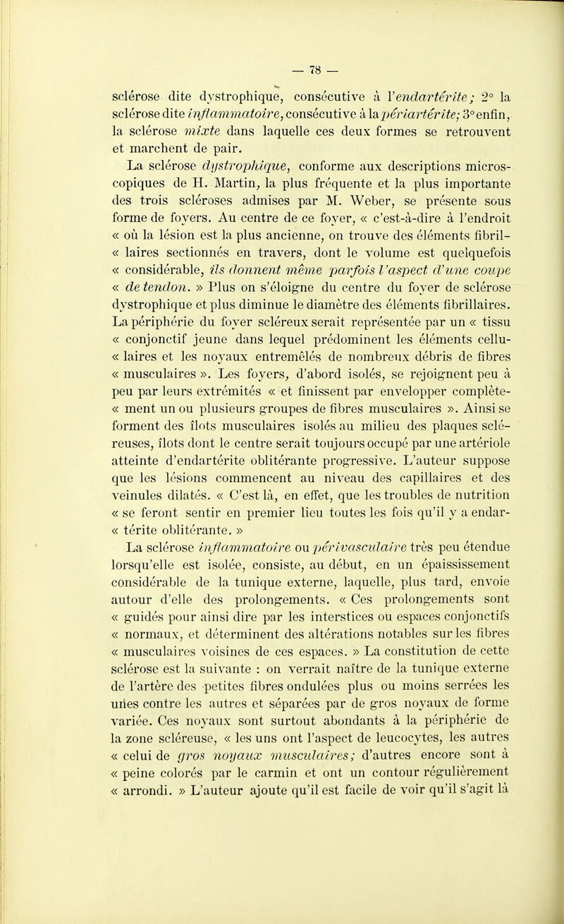 sclérose dite dystrophique, consécutive à Vendartérite; 2° la sclérose dite inflammatoire, consécutive à \2ij)ériartérite; 3°enfin, la sclérose mixte dans laquelle ces deux formes se retrouvent et marchent de pair. La sclérose dystropltique, conforme aux descriptions micros- copiques de H. Martin, la plus fréquente et la plus importante des trois scléroses admises par M. Weber, se présente sous forme de foyers. Au centre de ce foyer, « c'est-à-dire à l'endroit « où la lésion est la plus ancienne, on trouve des éléments fibril- « laires sectionnés en travers, dont le volume est quelquefois « considérable, iJs donnent même 'parfois l'aspect d'une coupe « de tendon. » Plus on s'éloigne du centre du foyer de sclérose dystrophique et plus diminue le diamètre des éléments fibrillaires. La périphérie du foyer scléreux serait représentée par un « tissu « conjonctif jeune dans lequel prédominent les éléments cellu- « laires et les noyaux entremêlés de nombreux débris de fibres « musculaires ». Les foyers, d'abord isolés, se rejoignent peu à peu par leurs extrémités « et finissent par envelopper complète- « ment un ou plusieurs groupes de fibres musculaires ». Ainsi se forment des îlots musculaires isolés au milieu des plaques sclé- reuses, îlots dont le centre serait toujours occupé par une artériole atteinte d'endartérite oblitérante progressive. L'auteur suppose que les lésions commencent au niv^eau des capillaires et des veinules dilatés. « C'est là, en effet, que les troubles de nutrition « se feront sentir en premier lieu toutes les fois qu'il y a endar- « térite oblitérante. » La sclérose inflammatoire ou périvascidaire très peu étendue lorsqu'elle est isolée, consiste, au début, en un épaississement considérable de la tunique externe, laquelle, plus tard, envoie autour d'elle des prolongements. « Ces prolongements sont « guidés pour ainsi dire par les interstices ou espaces conjonctifs « normaux, et déterminent des altérations notables sur les fibres « musculaires voisines de ces espaces. » La constitution de cette sclérose est la suivante : on verrait naître de la tunique externe de l'artère des petites fibres ondulées plus ou moins serrées les unes contre les autres et séparées par de gros noyaux de forme variée. Ces noyaux sont surtout abondants à la périphérie de la zone scléreuse, « les uns ont l'aspect de leucocytes, les autres « celui de gi^os noyaux muscidaires; d'autres encore sont à « peine colorés par le carmin et ont un contour régulièrement « arrondi. » L'auteur ajoute qu'il est facile de voir qu'il s'agit là