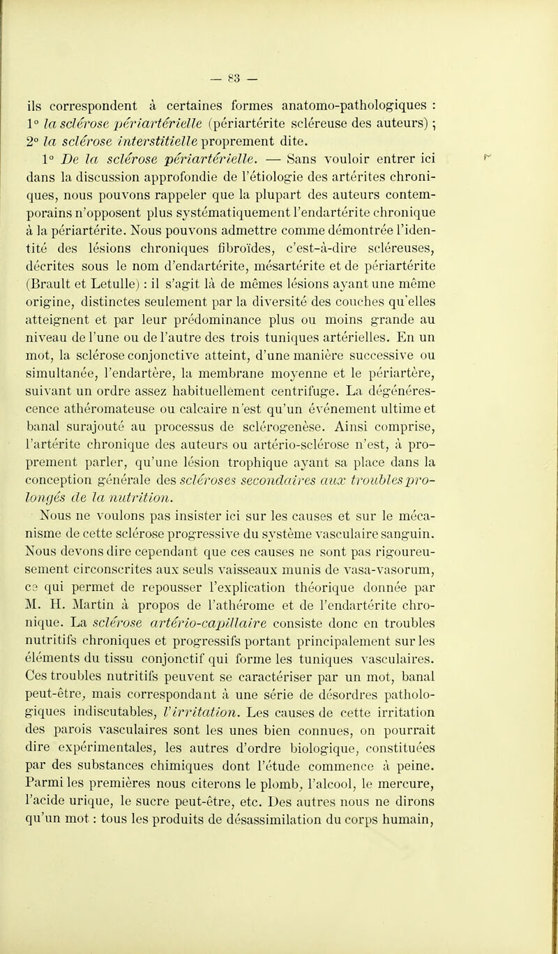 ils correspondent à certaines formes anatomo-patholog-iques : 1° la sclérose jjériartérielle (périartérite scléreuse des auteurs) ; 2° la sclérose interstitielle proprement dite. 1° De la sclérose périartérielle. — Sans vouloir entrer ici dans la discussion approfondie de l'étiolog-ie des artérites chroni- ques, nous pouvons rappeler que la plupart des auteurs contem- porains n'opposent plus systématiquement l'endartérite chronique à la périartérite. Nous pouvons admettre comme démontrée l'iden- tité des lésions chroniques fibroïdes, c'est-à-dire scléreuses, décrites sous le nom d'endartérite, mésartérite et de périartérite (Brault et Letulle) : il s'agit là de mêmes lésions ayant une même origine, distinctes seulement par la diversité des couches qu'elles atteignent et par leur prédominance plus ou moins grande au niveau de l'une ou de l'autre des trois tuniques artérielles. En un mot, la sclérose conjonctive atteint, d'une manière successive ou simultanée, l'endartère, la membrane moyenne et le périartère, suivant un ordre assez habituellement centrifuge. La dégénéres- cence athéromateuse ou calcaire n'est qu'un événement ultime et banal surajouté au processus de sclérogenèse. Ainsi comprise, l'artérite chronique des auteurs ou artério-sclérose n'est, à pro- prement parler, qu'une lésion trophique ayant sa place dans la conception générale ùe^ scléroses secondaires aux troublesX-^ro- longés de la nutrition. Nous ne voulons pas insister ici sur les causes et sur le méca- nisme de cette sclérose progressive du système vasculaire sanguin. Nous devons dire cependant que ces causes ne sont pas rigoureu- sement circonscrites aux seuls vaisseaux munis de vasa-vasorum, ce qui permet de repousser l'explication théorique donnée par M. H. Martin à propos de l'athérome et de l'endai'térite chro- nique. La sclérose artério-ca-pillaire consiste donc en troubles nutritifs chroniques et progressifs portant principalement sur les éléments du tissu conjonctif qui forme les tuniques vasculaires. Ces troubles nutritifs peuvent se caractériser par un mot, banal peut-être,, mais correspondant à une série de désordres patholo- giques indiscutables, Virritation. Les causes de cette irritation des parois vasculaires sont les unes bien connues, on pourrait dire expérimentales, les autres d'ordre biologique, constituées par des substances chimiques dont l'étude commence à peine. Parmi les premières nous citerons le plomb, l'alcool, le mercure, l'acide urique, le sucre peut-être, etc. Des autres nous ne dirons qu'un mot : tous les produits de désassimilation du corps humain,