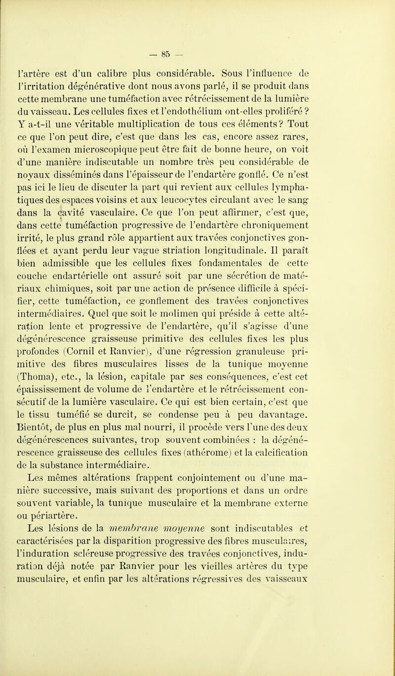 l'artère est d'un calibre plus considérable. Sous l'influence de l'irritation dég'énérative dont nous avons parlé, il se produit dans cette membrane une tuméfaction avec rétrécissement de la lumière du vaisseau. Les cellules fixes etTendothélium ont-elles proliféré? Y a-t-il une véritable multiplication de tous ces éléments? Tout ce que l'on peut dire, c'est que dans les cas, encore assez rares, où l'examen microscopique peut être fait de bonne heure, on voit d'une manière indiscutable un nombre très peu considérable de noyaux disséminés dans l'épaisseur de l'endartère g-onllé. Ce n'est pas ici le lieu de discuter la part qui revient aux cellules lympha- tiques des espaces voisins et aux leucocytes circulant avec le sang- dans la cavité vasculaire. Ce que l'on peut affirmer, c'est que, dans cette tuméfaction progressive de l'endartère chroniquement irrité, le plus grand rôle appartient aux travées conjonctives gon- flées et ayant perdu leur vague striation longitudinale. Il paraît bien admissible que les cellules fixes fondamentales de cette couche endartérielle ont assuré soit par une sécrétion de maté- riaux chimiques, soit par une action de présence difficile à spéci- fier, cette tuméfaction, ce gonflement des travées conjonctives intermédiaires. Quel que soit le molimen qui préside à cette alté- ration lente et progressive de l'endartère, qu'il s'agisse d'une dégénérescence graisseuse primitive des cellules fixes les plus profondes (Cornil et Ranvier), d'une régression granuleuse pri- mitive des fibres musculaires lisses de la tunique moyenne (Thoma), etc., la lésion, capitale par ses conséquences, c'est cet épaississement de volume de l'endartère et le rétrécissement con- sécutif de la lumière vasculaire. Ce qui est bien certain, c'est que le tissu tuméfié se durcit^, se condense peu à peu davantage. Bientôt, de plus en plus mal nourri, il procède vers l'une des deux dégénérescences suivantes, trop souvent combinées : la dégéné- rescence graisseuse des cellules fixes (athérome) et la calcification de la substance intermédiaire. Les mêmes altérations frappent conjointement ou d'une ma- nière successive, mais sui^'ant des proportions et dans un ordre souvent variable, la tunique musculaire et la membrane externe ou périartère. Les lésions de la membrane onoyenne sont indiscutables et caractérisées par la disparition progressive des fibres musculaires, l'induration scléreuse progressive des travées conjonctives^ indu- ration déjà notée par Ranvier pour les vieilles artères du type musculaire, et enfin par les altérations régressives des vaisseaux