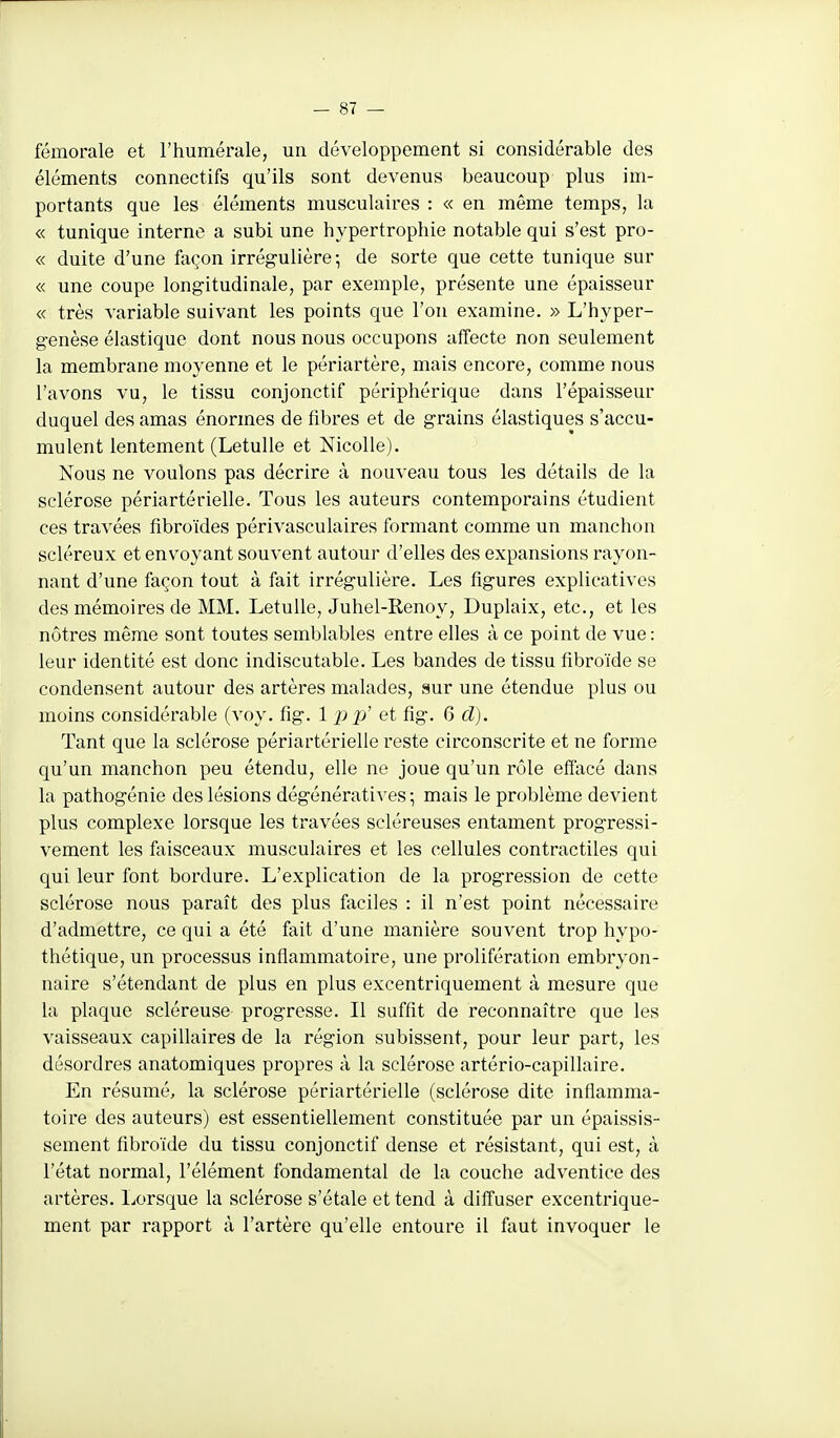 fémorale et l'humérale, un développement si considérable des éléments connectifs qu'ils sont devenus beaucoup plus im- portants que les éléments musculaires : « en même temps, la « tunique interne a subi une hypertrophie notable qui s'est pro- « duite d'une façon irrég-ulière-, de sorte que cette tunique sur « une coupe longitudinale, par exemple, présente une épaisseur « très variable suivant les points que l'on examine. » L'hyper- genèse élastique dont nous nous occupons affecte non seulement la membrane moyenne et le périartère, mais encore, comme nous l'avons vu, le tissu conjonctif périphérique dans l'épaisseur duquel des amas énormes de fibres et de grains élastiques s'accu- mulent lentement (Letulle et NicoUe). Nous ne voulons pas décrire à nouveau tous les détails de la sclérose périartérielle. Tous les auteurs contemporains étudient ces travées fibroïdes périvasculaires formant comme un manchon scléreux et envoyant souvent autour d'elles des expansions rayon- nant d'une façon tout à fait irrégulière. Les figures explicatives des mémoires de MM. Letulle, Juhel-Renoy, Duplaix, etc., et les nôtres même sont toutes semblables entre elles à ce point de vue : leur identité est donc indiscutable. Les bandes de tissu fibroïde se condensent autour des artères malades, sur une étendue plus ou moins considérable (voy. fig. 1 p p' et fig. 6 d). Tant que la sclérose périartérielle reste circonscrite et ne forme qu'un manchon peu étendu, elle ne joue qu'un rôle effacé dans la pathogénie des lésions dégénératives ; mais le problème devient plus complexe lorsque les travées scléreuses entament progressi- vement les faisceaux musculaires et les cellules contractiles qui qui leur font bordure. L'explication de la progression de cette sclérose nous paraît des plus faciles : il n'est point nécessaire d'admettre, ce qui a été fait d'une manière souvent trop hypo- thétique, un processus inflammatoire, une prolifération embryon- naire s'étendant de plus en plus excentriquement à mesure que la plaque scléreuse progresse. Il suffit de reconnaître que les vaisseaux capillaires de la région subissent, pour leur part, les désordres anatomiques propres à la sclérose artério-capillaire. En résumé, la sclérose périartérielle (sclérose dite inflamma- toire des auteurs) est essentiellement constituée par un épaissis- sement fibroïde du tissu conjonctif dense et résistant, qui est, à l'état normal, l'élément fondamental de la couche adventice des artères. Lorsque la sclérose s'étale et tend à diffuser excentrique- ment par rapport à l'artère qu'elle entoure il faut invoquer le
