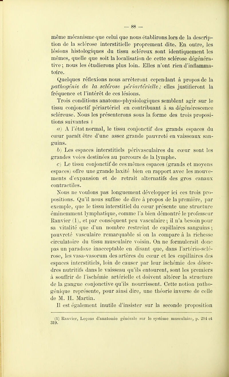 même mécanisme que celui que nous établirons lors de la descrip- tion de la sclérose interstitielle proprement dite. En outre, les lésions histolog-iques du tissu scléreux sont identiquement les mêmes, quelle que soit la localisation de cette sclérose dégénéra- tive -, nous les étudierons plus loin. Elles n'ont rien d'inflamma- toire. Quelques réflexions nous arrêteront cependant à propos de la pathogénie de la sclérose 'pérlartérielle ; elles justifieront la fréquence et l'intérêt de ces lésions. Trois conditions anatomo-physiologiques semblent agir sur le tissu conjonctif périartériel en contribuant à sa dégénérescence scléreuse. Nous les présenterons sous la forme des trois pi'oposi- tions suivantes : a) A l'état normal, le tissu conjonctif des grands espaces du cœur paraît être d'une assez grande pauvreté en vaisseaux san- guins. h) Les espaces interstitiels périvasculaires du cœur sont les grandes voies destinées au parcours de la lymphe. c) Le tissu conjonctif de ces mêmes espaces (grands et moyens espaces) offre une grande laxité bien en rapport avec les mouve- ments d'expansion et de retrait alternatifs des gros canaux contractiles. Nous ne voulons pas longuement développer ici ces trois pro- positions. Qu'il nous suffise de dire à propos de la première, par exemple, que le tissu interstitiel du cœur présente une structure éminemment lymphatique, comme l'a bien démontré le professeur Kanvier (1), et par conséquent peu vasculaire; il n'a besoin pour sa vitalité que d'un nombre restreint de capillaires sanguins -, pauvreté vasculaire remarquable si on la compare à la richesse circulatoire du tissu musculaire voisin. On ne formulerait donc pas un paradoxe inacceptable en disant que, dans l'artério-sclé- rose, les vasa-vasorum des artères du cœur et les capillaires des espaces interstitiels, loin de causer par leur ischémie des désor- dres nutritifs dans le vaisseau qu'ils entourent, sont les premiers à souffrir de l'ischémie artérielle et doivent altérer la structure de la gangue conjonctive qu'ils nourrissent. Cette notion patho- génique représente, pour ainsi dire, une théorie inverse de celle de M. H. Martin. Il est également inutile d'insister sur la seconde proposition (1) Ranvier, Le(;oiis d'anatomie générale sur le système musculaire^ p. 2U-4 et 319.