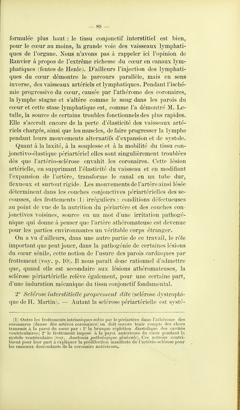 formulée plus haut : le tissu conjonctif interstitiel est bien, pour le cœur au moins, la grande voie des vaisseaux lymphati- ques de l'org-ane. Nous n'avons pas à rappeler ici l'opinion de Ranvier à propos de l'extrême richesse du cœur en canaux lym- phatiques (fentes de Henle). D'ailleurs l'injection des lymphati- ques du cœur démontre le parcours parallèle, mais en sens inverse, des vaisseaux artériels et lymphatiques. Pendant l'isché- mie progressive du cœur, causée par l'athérome des coronaires, la lymphe stagne et s'altère comme le sang dans les parois du cœur et cette stase lymphatique est, comme l'a démontré M. Le- tulle, la source de certains troubles fonctionnels des plus rapides. Elle s'accroît encore de la perte d'élasticité des vaisseaux arté- riels chargés, ainsi que les muscles, de faire progresser la lymphe pendant leurs mouvements alternatifs d'expansion et de systole. Quant à la laxité, à la souplesse et à la mobilité du tissu con- jonctivo-élastique périartériel elles sont singulièrement troublées dès que l'artério-sclérose envahit les coronaires. Cette lésion artérielle, en supprimant l'élasticité du vaisseau et en modifiant l'expansion de l'artère, transforme le canal en un tube dur, flexueux et surtout rigide. Les mouvements de l'artère ainsi lésée déterminent dans les couches conjonctives périartériel les des se- cousses, des frottements (1) irréguliers : conditions défectueuses au point de vue de la nutrition du périartère et des couches con- jonctives voisines, source en un mot d'une irritation pathogé- nique qui donne à penser que l'artère athéromateuse est devenue pour les parties environnantes un véritable corps étranger. On a vu d'ailleurs, dans une autre partie de ce travail, le rôle important que peut jouer, dans la pathogénie de certaines lésions du cœur sénile, cette notion de l'usure des parois cardiaques par frottement (voy. p. 10). Il nous paraît donc rationnel d'admettre que, quand elle est secondaire aux lésions athéromateuses, la sclérose périartérielle relève également, pour une certaine part, d'une induration mécanique du tissu conjonctif fondamental. 2 Sclérose interstitielle proprement dite (sclérose dystrophi- quedeH. Martin). — Autant la sclérose périartérielle est systé- (1) Outre les frottements intrinsèques subis par le périartère dans l'atliérome des coronaires (danse des artères coronaires) on doit encore tenir compte des chocs transmis à la paroi du cœur par : 1° la brusque réplétion diastolique des cavités veutriculaires ; i le frottement imposé à la paroi antérieure du cœur pendant la systole ventriculaire (voy. Anatomie patholoijique générale). Ces notioijs contri- buent pour leur part à expliquer la prédilection manifeste de l'artério-sclérose pour les rameaux descendants de la coronaire antérieure.