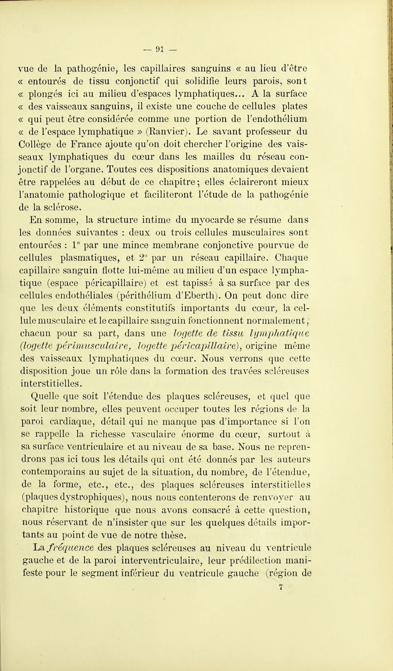 vue de la pathogénie, les capillaires sanguins « au lieu d'être « entourés de tissu conjonctif qui solidifie leurs parois, sont « plongés ici au milieu d'espaces lymphatiques... A la surface « des vaisseaux sanguins, il existe une couche de cellules plates « qui peut être considérée comme une portion de l'endothélium « de l'espace lymphatique » (Ranvier). Le savant professeur du Collège de France ajoute qu'on doit chercher l'origine des vais- seaux lymphatiques du cœur dans les mailles du réseau con- jonctif de l'organe. Toutes ces dispositions anatomiques devaient être rappelées au début de ce chapitre-, elles éclaireront mieux l'anatomie pathologique et faciliteront l'étude de la pathogénie de la sclérose. En somme, la structure intime du myocarde se résume dans les données suivantes : deux ou trois cellules musculaires sont entourées : 1 par une mince membrane conjonctive pourvue de cellules plasmatiques, et 2 par un réseau capillaire. Chaque capillaire sanguin flotte lui-même au milieu d'un espace lympha- tique (espace péricapillaire) et est tapissé à sa surface par des cellules endothéliales (périthélium d'Eberth). On peut donc dire que les deux éléments constitutifs importants du cœur, la cel- lule musculaire et le capillaire sanguin fonctionnent normalement, chacun pour sa part, dans une logette de tissu lymphatique (logette périmusculaire, logette péricapillaire), origine même des vaisseaux lymphatiques du cœur. Nous verrons que cette disposition joue un rôle dans la formation des travées scléreuses interstitielles. Quelle que soit l'étendue des plaques scléreuses, et quel que soit leur nombre, elles peuvent occuper toutes les régions de la paroi cardiaque, détail qui ne manque pas d'importance si l'on se rappelle la richesse vasculaire énorme du cœur, surtout à sa surfece ventriculaire et au niveau de sa base. Nous ne repren- drons pas ici tous les détails qui ont été donnés par les auteurs contemporains au sujet de la situation, du nombre, de l'étendue, de la forme, etc., etc., des plaques scléreuses interstitielles (plaques dystrophiques), nous nous contenterons de renvoyer au chapitre historique que nous avons consacré à cette question, nous réservant de n'insister que sur les quelques détails impor- tants au point de vue de notre thèse. IjSl fréquence des plaques scléreuses au niveau du ventricule gauche et de la paroi interventriculaire, leur prédilection mani- feste pour le segment inférieur du ventricule gauche (région de 7