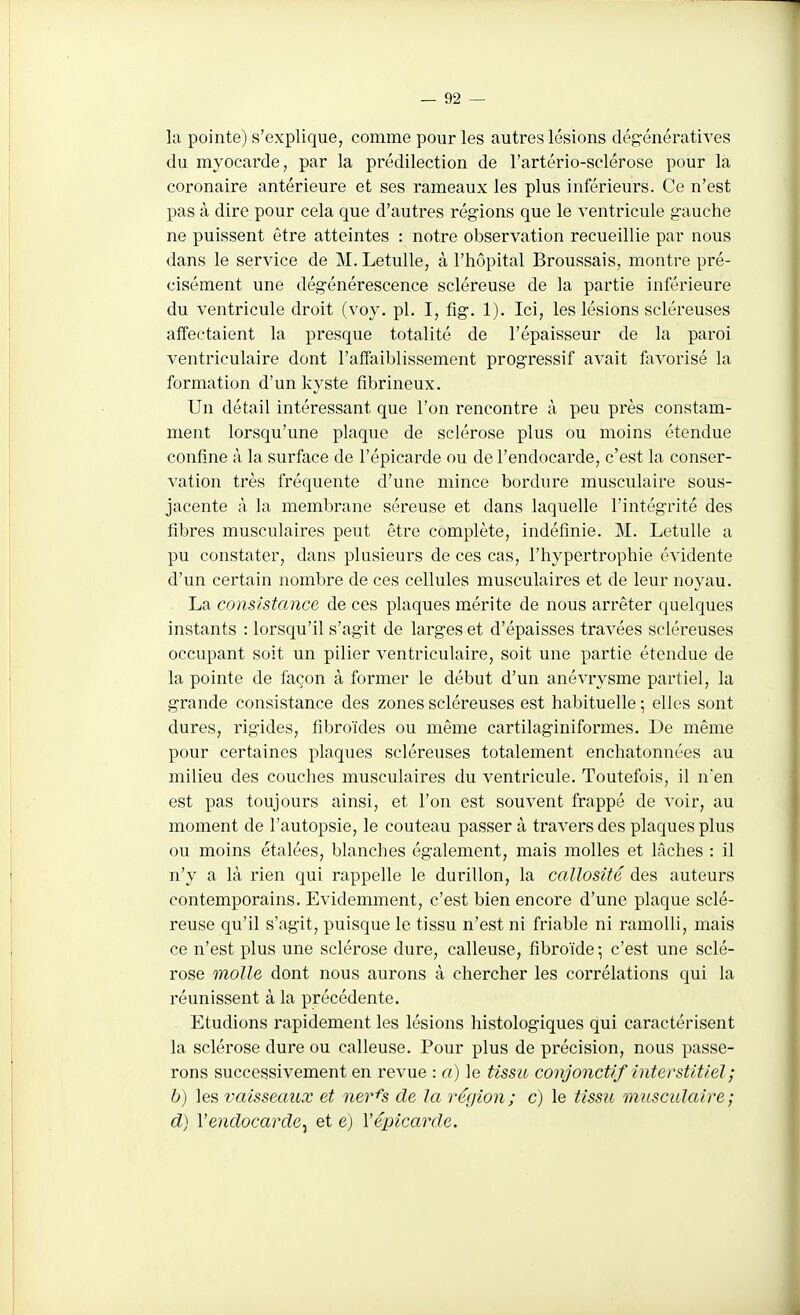 la pointe) s'explique, comme pour les autres lésions dégénératives du myocarde, par la prédilection de l'artério-sclérose pour la coronaire antérieure et ses rameaux les plus inférieurs. Ce n'est pas à dire pour cela que d'autres régions que le ventricule gauche ne puissent être atteintes : notre observation recueillie par nous dans le service de M. LetuUe, à l'hôpital Broussais, montre pré- cisément une dégénérescence scléreuse de la partie inférieure du ventricule droit (voy. pl. I, fig. 1). Ici, les lésions scléreuses affectaient la presque totalité de l'épaisseur de la paroi ventriculaire dont l'affaiblissement progressif avait fevorisé la formation d'un kyste fibrineux. Un détail intéressant que l'on rencontre à peu près constam- ment lorsqu'une plaque de sclérose plus ou moins étendue confine à la surface de l'épicarde ou de l'endocarde, c'est la conser- vation très fréquente d'une mince bordure musculaire sous- jacente à la membrane séreuse et dans laquelle l'intégrité des fibres musculaires peut être complète, indéfinie. M. LetuUe a pu constater, dans plusieurs de ces cas, l'hypertrophie évidente d'un certain nombre de ces cellules musculaires et de leur noyau. La consistance de ces plaques mérite de nous arrêter quelques instants : lorsqu'il s'agit de larges et d'épaisses travées scléreuses occupant soit un pilier ventriculaire, soit une partie étendue de la pointe de façon à former le début d'un anévrysme partiel, la grande consistance des zones scléreuses est habituelle; elles sont dures, rigides, fibroïdes ou même cartilaginiformes. De même pour certaines plaques scléreuses totalement enchatonnées au milieu des couches musculaires du ventricule. Toutefois, il n'en est pas toujours ainsi, et l'on est souvent frappé de voir, au moment de l'autopsie, le couteau passer à travers des plaques plus ou moins étalées, blanches également, mais molles et lâches : il n'y a là rien qui rappelle le durillon, la callosité des auteurs contemporains. Evidemment, c'est bien encore d'une plaque sclé- reuse qu'il s'agit, puisque le tissu n'est ni friable ni ramolli, mais ce n'est plus une sclérose dure, calleuse, fibroïde ; c'est une sclé- rose molle dont nous aurons à chercher les corrélations qui la réunissent à la précédente. Etudions rapidement les lésions histologiques qui caractérisent la sclérose dure ou calleuse. Pour plus de précision, nous passe- rons successivement en revue : a) le tissu conjonctif interstitiel; h) les vaisseaux et ner^s de la région; c) le tissu musculaire ; d) Vendocarde^ et e) Vépicarde.