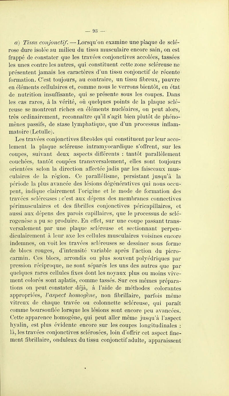 a) Tissu conjonctif. — Lorsqu'on examine une plaque de sclé- rose dure isolée au milieu du tissu musculaire encore sain, on est frappé de constater que les travées conjonctives accolées, tassées les unes contre les autres, qui constituent cette zone scléreuse ne présentent jamais les caractères d'un tissu conjonctif de récente formation. C'est toujours, au contraire, un tissu fibreux, pauvre en éléments cellulaires et, comme nous le verrons bientôt, en état de nutrition insuffisante, qui se présente sous les coupes. Dans les cas rares, à la vérité, où quelques points de la plaque sclé- reuse se montrent riches en éléments nucléaires, on peut alors, très ordinairem.ent, reconnaître qu'il s'agit bien plutôt de phéno- mènes passifs, de stase lymphatique, que d'un processus inflam- matoire (Letulle). Les travées conjonctives fibroïdes qui constituent par leur acco- lement la plaque scléreuse intramyocardique s'offrent, sur les coupes, suivant deux aspects différents : tantôt parallèlement couchées, tantôt coupées transversalement, elles sont toujours orientées selon la direction affectée jadis par les faisceaux mus- culaires de la région. Ce parallélisme, persistant jusqu'à la période la plus avancée des lésions dégénératives qui nous occu- pent, indique clairement l'origine et le mode de formation des travées scléreuses : c'est aux dépens des membranes connectives périmusculaires et des fibrilles conjonctives péricapillaires, et aussi aux dépens des parois capillaires, que le processus de sclé- rogenèse a pu se produire. En effet, sur une coupe passant trans- versalement par une plaque scléreuse et sectionnant perpen- diculairement à leur axe les cellules musculaires voisines encore indemnes, on voit les travées scléreuses se dessiner sous forme de blocs rouges, d'intensité variable après l'action du picro- carmin. Ces blocs, arrondis ou plus souvent polyédriques par pression réciproque, ne sont séparés les uns des autres que par quelques rares cellules fixes dont les noyaux plus ou moins vive- ment colorés sont aplatis, comme tassés. Sur ces mêmes prépara- tions on peut constater déjà, à l'aide de méthodes colorantes appropriées, Vaspect Jiomogene, non fibrillaire, parfois même vitreux de chaque travée ou colonnette scléreuse, qui paraît comme boursouflée lorsque les lésions sont encore peu avancées. Cette apparence homogène, qui peut aller même jusqu'à l'aspect hyalin, est plus évidente encore sur les coupes longitudinales : là, les travées conjonctives sclérosées, loin d'offrir cet aspect fine- ment fibrillaire, onduleux du tissu conjonctif adulte, apparaissent