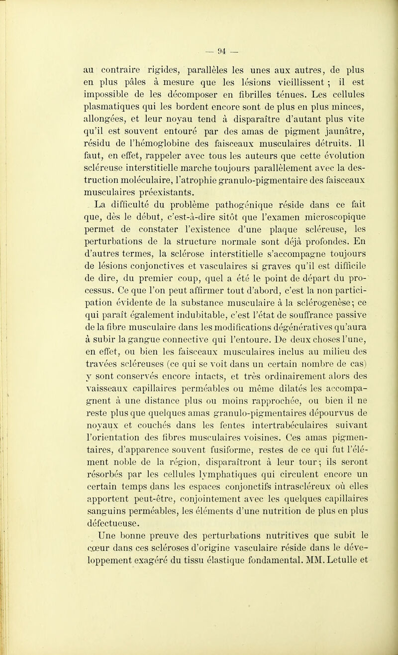 au contraire rigides, parallèles les unes aux autres, de plus en plus pâles à mesure que les lésions vieillissent ; il est impossible de les décomposer en fibrilles ténues. Les cellules plasmatiques qui les bordent encore sont de plus en plus minces, allongées, et leur noyau tend à disparaître d'autant plus vite qu'il est souvent entouré par des amas de pigment jaunâtre, résidu de l'hémoglobine des faisceaux musculaires détruits. Il faut, en effet, rappeler avec tous les auteurs que cette évolution scléreuse interstitielle marche toujours parallèlement avec la des- truction moléculaire, l'atrophie granulo-pigmentaire des faisceaux musculaires préexistants. La difficulté du problème pathogénique réside dans ce fait que, dès le début, c'est-à-dire sitôt que l'examen microscopique permet de constater l'existence d'une plaque scléreuse, les perturbations de la structure normale sont déjà profondes. En d'autres termes, la sclérose interstitielle s'accompagne toujours de lésions conjonctives et vasculaires si graves qu'il est difficile de dire, du premier coup, quel a été le point de départ du pro- cessus. Ce que l'on peut affirmer tout d'abord, c'est la non partici- pation évidente de la substance musculaire à la sclérogenèse ; ce qui paraît également indubitable, c'est l'état de souffrance passive de la fibre musculaire dans les modifications dégénératives qu'aura à subir la gangue connective qui l'entoure. De deux choses l'une, en effet, ou bien les faisceaux musculaires inclus au milieu des travées scléreuses (ce qui se voit dans un certain nombre de cas) y sont conservés encore intacts, et très ordinairement alors des vaisseaux capillaires perméables ou même dilatés les accompa- gnent à une distance plus ou moins rapprochée, ou bien il ne reste plus que quelques amas granulo-pigmentaires dépourvus de noyaux et couchés dans les fentes intertrabéculaires suivant l'orientation des fibres musculaires voisines. Ces amas pigmen- taires, d'appai'ence souvent fusiforme, restes de ce qui fut l'élé- ment noble de la région, disparaîtront à leur tour; ils seront résorbés par les cellules lymphatiques qui circulent encore un certain temps dans les espaces conjonctifs intrascléreux où elles apportent peut-être, conjointement avec les quelques capillaires sanguins perméables, les éléments d'une nutrition de plus en plus défectueuse. Une bonne preuve des perturbations nutritives que subit le cœur dans ces scléroses d'origine vasculaire réside dans le déve- loppement exagéré du tissu élastique fondamental. MM.LetuUe et