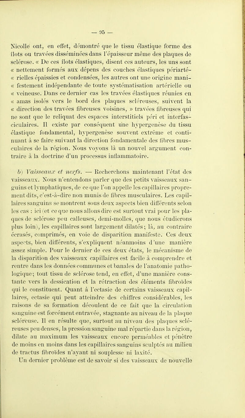 Nicollé ont, en effet, démontré que le tissu élastique forme des îlots ou travées disséminées dans l'épaisseur même des plaques de sclérose. « De ces îlots élastiques, disent ces auteurs, les uns sont « nettement formés aux dépens des couches élastiques périarté- « rielles épaissies et condensées, les autres ont une origine mani- « festement indépendante de toute systématisation artérielle ou « veineuse. Dans ce dernier cas les travées élastiques réunies en « amas isolés vers le bord des plaques scléreuses, suivent la « direetiou des travées fibreuses voisines, » travées fibreuses qui ne sont que le reliquat des espaces interstitiels péri et interfas- ciculaires. Il existe par conséquent une hypergenèse du tissu élastique fondamental, hypergenèse souvent extrême et conti- nuant à se foire suivant la direction fondamentale des fibres mus- culaires de la région. Nous voyons là un nouvel argument con- traire à la doctrine d'un processus infiammatoire. b) Vaisseaux et nerfs. — Recherchons maintenant l'état des vaisseaux. Nous n'entendons parler que des petits vaisseaux san- guins et lymphatiques, de ce que l'on appelle les capillaires propre- ment dits, c'est-à-dire non munis de fibres musculaires. Les capil- laires sanguins se montrent sous deux aspects bien différents selon les cas : ici fet ce que nous allons dire est surtout vrai pour les pla- ques de sclérose peu calleuses, demi-molles, que nous étudierons plus loin), les capillaires sont largement dilatés ; là; au contraire écrasés, comprimés, en voie de disparition manifeste. Ces deux aspects, bien différents, s'expliquent néanmoins d'une manière assez simple. Pour le dernier de ces deux états, le mécanisme de la disparition des vaisseaux capillaires est facile à comprendre et rentre dans les données communes et banales de l'anatomie patho- logique; tout tissu de sclérose tend, en effet, d'une manière cons- tante vers la dessication et la rétraction des éléments fibroïdes qui le constituent. Quant à l'ectasie de certains vaisseaux capil- laires, ectasie qui peut atteindre des chiffres considérables, les raisons de sa formation découlent de ce fait que la circulation sanguine est forcément entravée, stagnante au niveau de la plaque scléreuse. Il en résulte que, surtout au niveau des plaques sclé- reuses peu denses, la pression sanguine mal répartie dans la région, dilate au maximum les vaisseaux encore perméables et pénètre de moins en moins dans les capillaires sanguins sculptés au milieu de tractus fibroïdes n'ayant ni souplesse ni laxité. Un dernier problème est de savoir si des vaisseaux de nouvelle