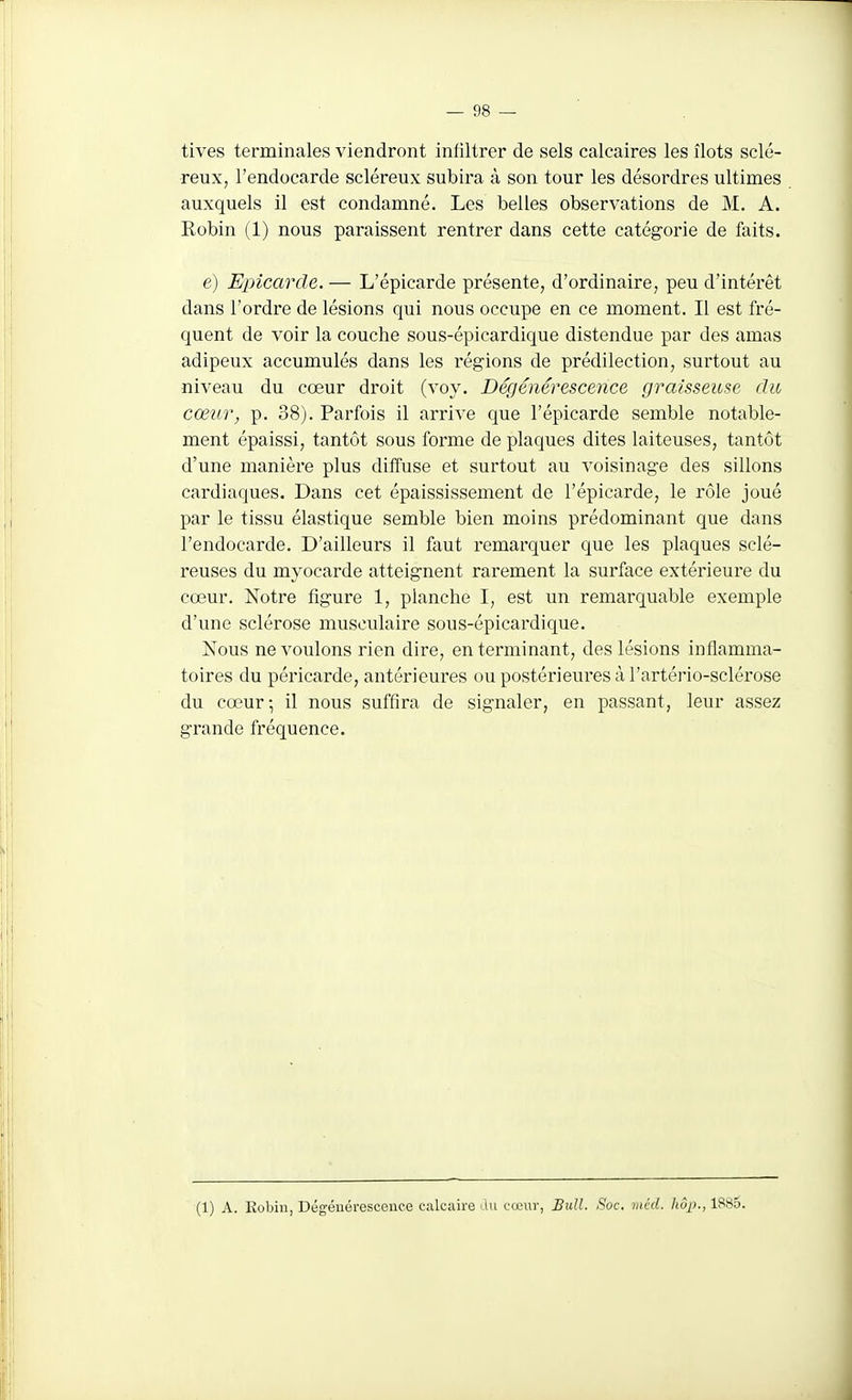 tives terminales viendront infiltrer de sels calcaires les îlots sclé- reux, l'endocarde scléreux subira à son tour les désordres ultimes auxquels il est condamné. Les belles observations de M. A. Robin (1) nous paraissent rentrer dans cette catégorie de faits. e) Epicarcle. — L'épicarde présente, d'ordinaire, peu d'intérêt dans l'ordre de lésions qui nous occupe en ce moment. Il est fré- quent de voir la couche sous-épicardique distendue par des amas adipeux accumulés dans les régions de prédilection, surtout au niveau du cœur droit (voy. Dégénérescence graisseuse du cœur, p. 38). Parfois il arrive que l'épicarde semble notable- ment épaissi, tantôt sous forme de plaques dites laiteuses, tantôt d'une manière plus diffuse et surtout au voisinage des sillons cardiaques. Dans cet épaississement de l'épicarde, le rôle joué par le tissu élastique semble bien moins prédominant que dans l'endocarde. D'ailleurs il faut remarquer que les plaques sclé- reuses du myocarde atteignent rarement la surface extérieure du cœur. Notre figure 1, planche I, est un remarquable exemple d'une sclérose musculaire sous-épicardique. Nous ne voulons rien dire, en terminant, des lésions inflamma- toires du péricarde, antérieures ou postérieures à l'artério-sclérose du cœur; il nous suffira de signaler, en passant, leur assez grande fréquence. (1) A. Eobin, Dégénérescence calcaire du cœur, Bull. Soc. mcd. Iiôp., 18s5.