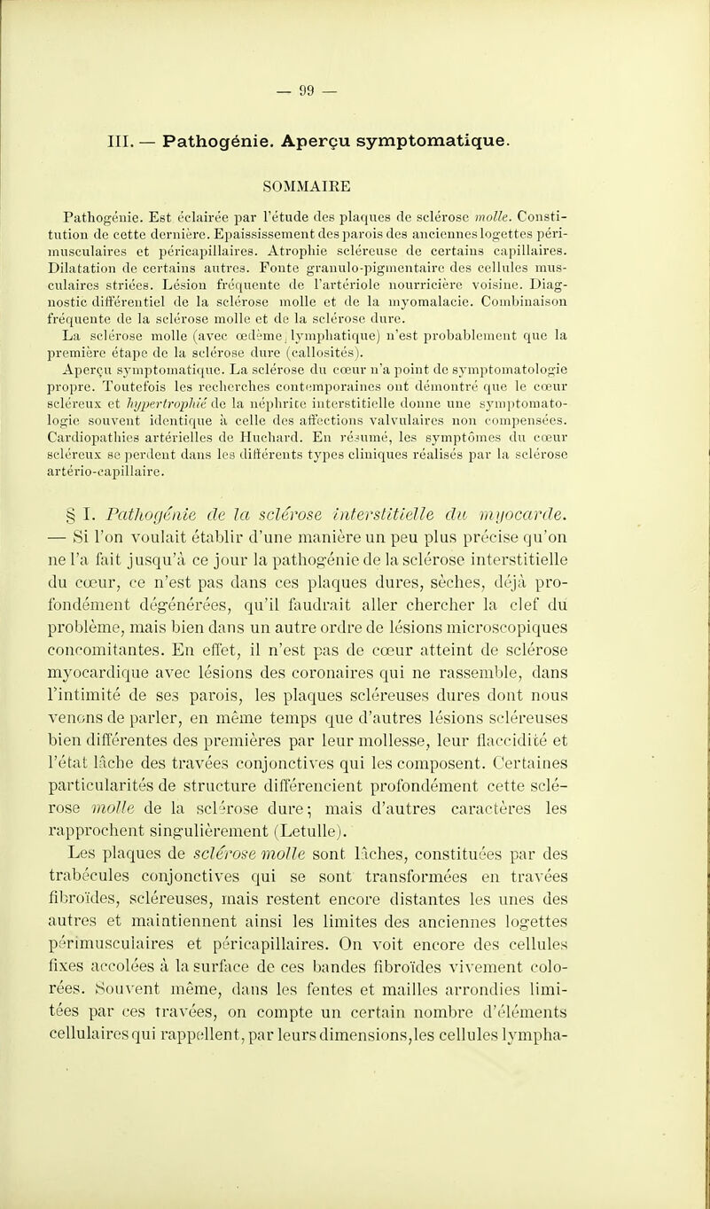 III. — Pathogénie. Aperçu symptomatique. SOMMAIRE Pathogéuie. Est éclairée par l'étude des plaques de sclérose molle. Consti- tution de cette dernière. Epaississement des parois des anciennes log-ettes péri- inusculaires et péricapillaires. Atrophie scléreuse de certains capillaires. Dilatation de certains autres. Foute granulo-pigmentaire des cellules mus- culaires striées. Lésion fréquente de l'artériole nourricière voisine. Diag- nostic différentiel de la sclérose molle et de la myomalacie. Combinaison fréquente de la sclérose molle et de la sclérose dure. La sclérose molle (avec œdème, lymphatique) n'est probablement que la première étape de la sclérose dure (callosités). Aperçu symptomatique. La sclérose du cœur n'a point de symptomatologie propre. Toutefois les recherches contemporaines ont démontré que le cœur scléi'eux et hypertrophié de la néphrite interstitielle donne une symptomato- logie souvent identique à celle des affections valvulaires non compensées. Cardiopathies artérielles de Huchard. En ré.nimé, les symptômes du cœur scléreux se perdent dans les dittéreuts types cliniques réalisés par la sclérose artério-eapillaire. § I. PatJwgénie de la sclérose interstitielle du myocarde. — Si l'on voulait établir d'une manière un peu plus précise qu'on ne l'a fait jusqu'à ce jour la pathogénie de la sclérose interstitielle du cœur, ce n'est pas dans ces plaques dures, sèches, déjà pro- fondément dégénérées, qu'il faudrait aller chercher la clef du problème, mais bien dans un autre ordre de lésions microscopiques concomitantes. En effet, il n'est pas de cœur atteint de sclérose myocardique avec lésions des coronaires qui ne rassemble, dans l'intimité de ses parois, les plaques scléreuses dures dont nous venons de parler, en même temps que d'autres lésions scléreuses bien différentes des premières par leur mollesse, leur flaccidité et l'état lâche des travées conjonctives qui les composent. Certaines particularités de structure différencient profondément cette sclé- rose molle de la sclérose dure; mais d'autres caractères les rapprochent singulièrement (LetuUe). Les plaques de sclérose molle sont lâches, constituées par des trabécules conjonctives qui se sont transformées en travées fibroïdes, scléreuses, mais restent encore distantes les unes des autres et maintiennent ainsi les limites des anciennes logettes périmuscuiaires et péricapillaires. On voit encore des cellules fixes accolées à lasurflice de ces bandes fibroïdes vivement colo- rées. Souvent même, dans les fentes et mailles arrondies limi- tées par ces travées, on compte un certain nombre d'éléments cellulaires qui rappellent, par leurs dimensions,les cellules lympha-