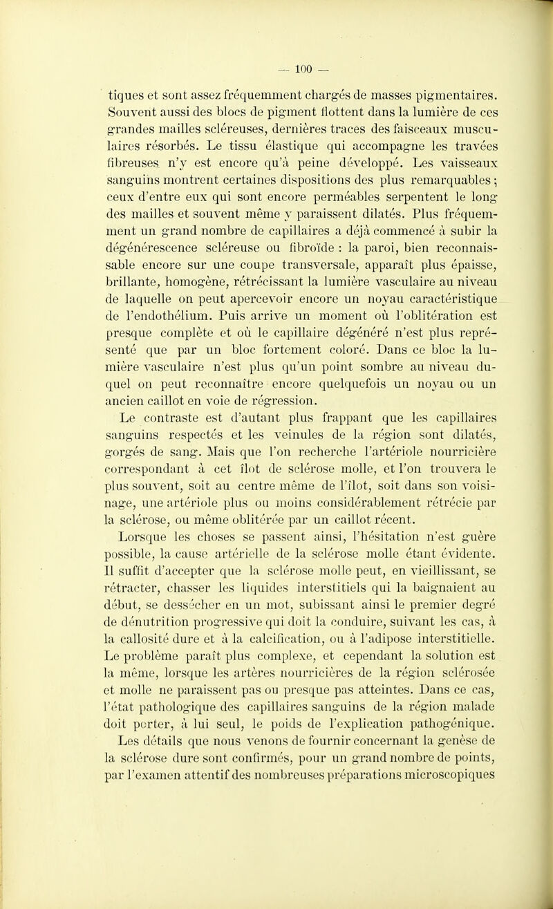 tiques et sont assez fréquemment chargés de masses pigmentaires. Souvent aussi des blocs de pigment llottent dans la lumière de ces grandes mailles scléreuses, dernières traces des faisceaux muscu- laires résorbés. Le tissu élastique qui accompagne les travées fibreuses n'y est encore qu'à peine développé. Les vaisseaux sanguins montrent certaines dispositions des plus remarquables ; ceux d'entre eux qui sont encore perméables serpentent le long des mailles et souvent même y paraissent dilatés. Plus fréquem- ment un grand nombre de capillaires a déjà commencé à subir la dégénérescence scléreuse ou fibroïde : la paroi, bien reconnais- sable encore sur une coupe transversale, apparaît plus épaisse, brillante, homogène, rétrécissant la lumière vasculaire au niveau de laquelle on peut apercevoir encore un noyau caractéristique de l'endothélium. Puis arrive un moment où l'oblitération est presque complète et où le capillaire dégénéré n'est plus repré- senté que par un bloc fortement coloré. Dans ce bloc la lu- mière vasculaire n'est plus qu'un point sombre au niveau du- quel on peut reconnaître encore quelquefois un noyau ou un ancien caillot en voie de régression. Le contraste est d'autant plus frappant que les capillaires sanguins respectés et les veinules de la région sont dilatés, gorgés de sang. Mais que l'on recherche l'artériole nourricière correspondant à cet îlot de sclérose molle, et l'on trouvera le plus souvent, soit au centre même de l'îlot, soit dans son voisi- nage, une artériole plus ou moins considérablement rétrécie par la sclérose, ou mêm^e oblitérée par un caillot récent. Lorsque les choses se passent ainsi, l'hésitation n'est guère possible, la cause artérielle de la sclérose molle étant évidente. Il suffit d'accepter que la sclérose molle peut, en vieillissant, se rétracter, chasser les liquides interstitiels qui la baignaient au début, se dessécher en un mot, subissant ainsi le premier degré de dénutrition progressive qui doit la conduire, suivant les cas, à la callosité dure et à la calcification, ou à l'adipose interstitielle. Le problème paraît plus complexe, et cependant la solution est la même, lorsque les artères nourricières de la région sclérosée et molle ne paraissent pas ou presque pas atteintes. Dans ce cas, l'état pathologique des capillaires sanguins de la région malade doit porter, à lui seul, le poids de l'explication pathogénique. Les détails que nous venons de fournir concernant la genèse de la sclérose dure sont confirmés, pour un grand nombre de points, par l'examen attentif des nombreuses préparations microscopiques