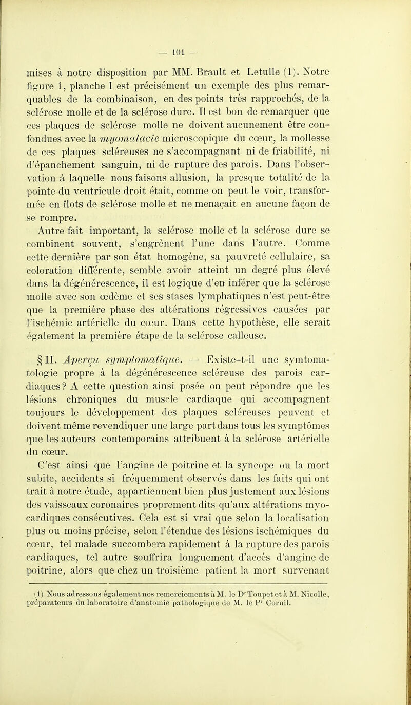 mises à notre disposition par MM. Brault et Letulle (1). Notre figure 1, planche I est précisément un exemple des plus remar- quables de la combinaison, en des points très rapprochés, de la sclérose molle et de la sclérose dure. Il est bon de remarquer que ces plaques de sclérose molle ne doivent aucunement être con- fondues avec la myomalacie microscopique du cœur, la mollesse de ces plaques scléreuses ne s'accompagnant ni de friabilité, ni d'épanchement sanguin, ni de rupture des parois. Dans l'obser- vation à laquelle nous faisons allusion, la presque totalité de la pointe du ventricule droit était, comme on peut le voir, transfor- mée en îlots de sclérose molle et ne menaçait en aucune façon de se rompre. Autre fait important, la sclérose molle et la sclérose dure se combinent souvent, s'engrènent l'une dans l'autre. Comme cette dernière par son état homogène, sa pauvreté cellulaire, sa coloration différente, semble avoir atteint un degré plus élevé dans la dégénérescence, il est logique d'en inférer que la sclérose molle avec son oedème et ses stases lymphatiques n'est peut-être que la première phase des altérations régressives causées par l'ischémie artérielle du cœur. Dans cette hypothèse, elle serait également la première étape de la sclérose calleuse. § II. Aperçu symptomatlque. — Existe-t-il une symtoma- tologie propre à la dégénérescence scléreuse des parois car- diaques? A cette question ainsi posée on peut répondre que les lésions chroniques du muscle cardiaque qui accompagnent toujours le développement des plaques scléreuses peuvent et doivent même l'evendiquer une large part dans tous les symptômes que les auteurs contemporains attribuent à la sclérose artérielle du cœur. C'est ainsi que l'angine de poitrine et la syncope ou la mort subite, accidents si fréquemment observés dans les faits qui ont trait à notre étude, appartiennent bien plus justement aux lésions des vaisseaux coronaires proprement dits qu'aux altérations myo- cardiques consécutives. Cela est si vrai que selon la localisation plus ou moins précise, selon l'étendue des lésions ischémiques du cœur, tel malade succombera rapidement à la rupture des parois cardiaques, tel autre souffrira longuement d'accès d'angine de poitrine, alors que chez un troisième patient la mort survenant (1) Nous adressons également nos remerciements à M. le D'ïoupet et à M. îsicoUe, préparateurs du laboratoire d'anatumie pathologique de M. le P' Coruil.