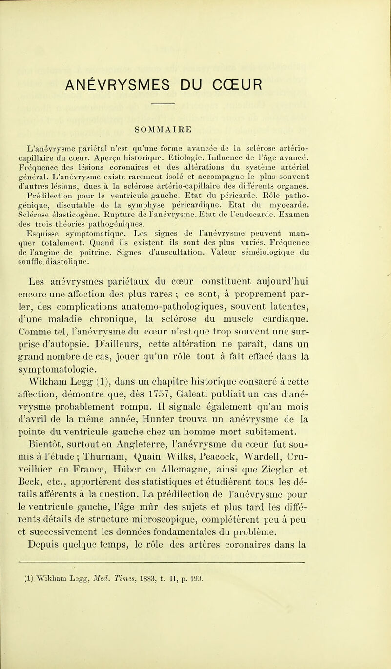 SOMMAIRE L'anévrysme pariétal n'est qu'une forme avancée de la sclérose artério- capillaire du cœur. Aperçu historique. Etiologie. Influence de l'âge avancé. Fréquence des lésions coronaires et des altérations du système artériel général. L'anévrysme existe rarement isolé et accompagne le plus souvent d'autres lésions, dues à la sclérose artério-capillaire des différents organes. Prédilection pour le ventricule gauche. Etat du péricarde. Rôle patlio- géniquc, discutable de la symphyse péricardique. Etat du myocarde. Sclérose élasticogènc. Rupture do l'anévrysme. Etat de l'endocarde. Examen des trois théories pathogéniques. Esquisse symptomatique. Les signes de l'anévrysme peuvent man- quer totalement. Quand ils existent ils sont des plus variés. Fréquence de l'angine de poitrine. Signes d'auscultation. Valeur séméiologique du souffle diastolique. Les anévrysines pariétaux du cœur constituent aujourd'hui encore une affection des plus rares ; ce sont, à proprement par- ler, des complications anatomo-pathologiques, souvent latentes, d'une maladie chronique, la sclérose du muscle cardiaque. Comme tel, l'anévrysme du cœur n'est que trop souvent une sur- prise d'autopsie. D'ailleurs, cette altération ne paraît, dans un grand nombre de cas, jouer qu'un rôle tout à fait effacé dans la symptomatologie. Wikham Legg (1), dans un chapitre historique consacré à cette affection, démontre que, dès 1757, G-aleati publiait un cas d'ané- vrysme probablement rompu. Il signale également qu'au mois d'avril de la même année, Hunter trouva un anévrysme de la pointe du ventricule gauche chez un homme mort subitement. Bientôt, surtout en Angleterre;, l'anévrysme du cœur fut sou- mis à l'étude ; Thurnam, Quain Wilks, Peacock, Wardell, Cru- veilliier en France, Hûber en Allemagne, ainsi que Ziegler et Beck, etc., apportèrent des statistiques et étudièrent tous les dé- tails afférents à la question. La prédilection de l'anévrysme pour le ventricule gauche, l'âge mûr des sujets et plus tard les diffé- rents détails de structure microscopique, complétèrent peu à peu et successivement les données fondamentales du problème. Depuis quelque temps, le rôle des artères coronaires dans la (1) Wikham Lsgg, Med. Times, 1883, t. II, p. 193.