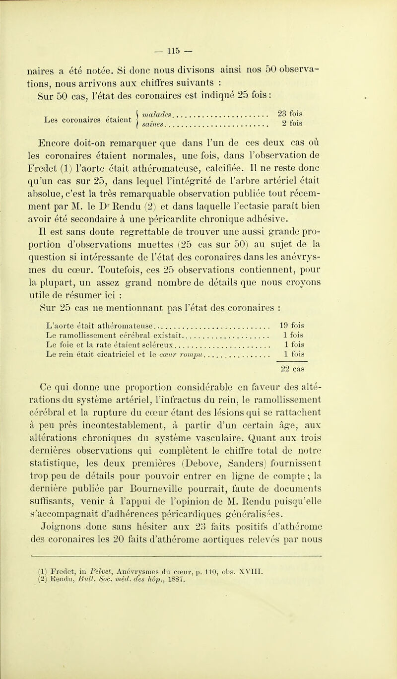 naires a été notée. Si donc nous divisons ainsi nos 50 observa- tions, nous arrivons aux chiffres suivants : Sur 50 cas, l'état des coronaires est indiqué 25 fois : . ^ \ malades 23 fois Les coronaires etaieut \ . t) (■„ ( saines <i lois Encore doit-on remarquer que dans l'un de ces deux cas où les coronaires étaient normales, une fois, dans l'observation de Fredet (1) l'aorte était athéromateuse, calcifiée. Il ne reste donc qu'un cas sur 25, dans lequel l'intégrité de l'arbre artériel était absolue, c'est la très remarquable observation publiée tout récem- ment par M. le D Rendu (2) et dans laquelle l'ectasie paraît bien avoir été secondaire à une péricardite chronique adhésive. Il est sans doute regrettable de trouver une aussi grande pro- portion d'observations muettes (25 cas sur 50) au sujet de la question si intéressante de l'état des coronaires dans les anévrys- mes du cœur. Toutefois, ces 25 observations contiennent, pour la plupart, un assez grand nombre de détails que nous croyons utile de résumer ici : Sur 25 cas ne mentionnant pas l'état des coronaires : L'aorte était athéromateuse 19 fois Le ramonissement eérélsral existait 1 fois Le foie et la rate étaient scléreux 1 fois Le rein était cicatriciel et le cœur rompu 1 fois 22 cas Ce qui donne une proportion considérable en faveur des alté- rations du système artériel, l'infractus du rein, le ramollissement cérébral et la rupture du cœur étant des lésions qui se rattachent à peu près incontestablement, à partir d'un certain âge, aux altérations chroniques du système vasculaire. Quant aux trois dernières observations qui complètent le chiffre total de notre statistique, les deux premières (Debove, Sanders) fournissent trop peu de détails pour pouvoir entrer en ligne de compte ; la dernière publiée par Bourneville pourrait, faute de documents suffisants, venir à l'appui de l'opinion de M. Rendu puisqu'elle s'accompagnait d'adhérences péricardiques généralisées. Joignons donc sans hésiter aux 23 faits positifs d'athérome des coronaires les 20 foits d'athérome aortiques relevés par nous (1) Fredet, in Felvet, Anévrysmes du cœur, p. 110, obs. XVIII. (2) Eendu, Bull. Soc. méd. des hôp., 1887.