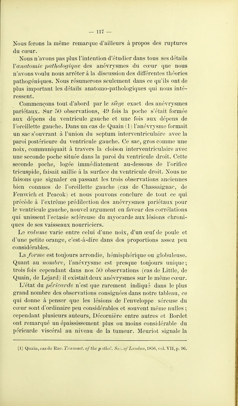 Nous ferons la même remarque d'ailleurs à propos des ruptures du cœur. Nous n'avons pas plus l'intention d'étudier dans tous ses détails Vanatomie pathologique des anévrysmes du cœur que nous n'avons voulu nous arrêter à la discussion des différentes théories pathogéniques. Nous résumerons seulement dans ce qu'ils ont de plus important les détails anatomo-pathologiques qui nous inté- ressent. Commençons tout d'abord par le sièf/e exact des anévrysmes pariétaux. Sur 50 observations, 49 fois la poche s'était formée aux dépens du ventricule gauche et une fois aux dépens de l'oreillette gauche. Dans un cas de Quain (1) l'anévrysme formait un sac s'ouvrant à l'union du septum interventriculaire avec la paroi postérieure du ventricule gauche. Ce sac, gros comme une noix, communiquait à travers la cloison interventriculaire avec une seconde poche située dans la paroi du ventricule droit. Cette seconde poche, logée immédiatement au-dessous de l'orifice tricuspide, faisait saillie à la surface du ventricule droit. Nous ne faisons que signaler en passant les trois observations anciennes bien connues de l'oreillette gauche (cas de Chassaignac, de Fenwich et Peacokj et nous pouvons conclure de tout ce qui précède à l'extrême prédilection des anévrysmes pariétaux pour le ventricule gauche, nouvel argument en faveur des corrélations qui unissent l'ectasie scléreuse du myocarde aux lésions chroni- ques de ses vaisseaux nourriciers. Le volume varie entre celui d'une noix, d'un œuf de poule et d'une petite orange, c'est-à-dire dans des proportions assez peu considérables. JjSl forme est toujours arrondie, hémisphérique ou globuleuse. Quant au nombre, l'anévrysme est presque toujours unique; trois fois cependant dans nos 50 observations (cas de Little, de Quain, de Lejard) il existait deux anévrysmes sur le même cœur. L'état du jjérlcarde n'est que rarement indiqué dans le plus grand nombre des observations consignées dans notre tableau, ce qui donne à penser que les lésions de l'enveloppe séreuse du cœur sont d'ordinaire peu considérables et souvent même nulles ; cependant plusieurs auteurs, Décornière entre autres et Bordet ont remarqué un épaississement plus ou moins considérable du péricarde viscéral au niveau de la tumeur. Meuriot signale la (1) QiKiui, cas de Rae. Transad. of Ihe pithol. 80:. of London, 185G, vol. Vll,p. 90.
