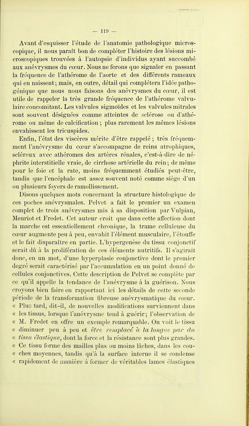 Avant d'esquisser l'étude de l'anatomie pathologique micros- copique, il nous paraît bon de compléter l'histoire des lésions mi- croscopiques trouvées à l'autopsie d'individus ayant succombé aux anévrysmes du cœur. Nous ne ferons que signaler en passant la fréqueuce de l'athérome de l'aorte et des différents rameaux qui en naissent-, mais, en outre, détail qui complétera l'idée patho- génique que nous nous faisons des anévrysmes du cœur, il est utile de rappeler la très grande fréquence de l'athérome valvu- laire concomitant. Les valvules sigmoïdes et les valvules mitrales sont souvent désignées comme atteintes de sclérose ou d'athé- rome ou même de calcification ; plus rarement les mêmes lésions envahissent les tricuspides. Enfin, l'état des viscères mérite d'être rappelé • très fréquem- ment l'anévrysme du cœur s'accompagne de reins atrophiques, scléreux avec athéromes des artères rénales, c'est-à-dire de né- phrite interstitielle vraie, de cirrhose artérielle du rein ; de même pour le foie et la rate, moins fréquemment étudiés peut-être, tandis que l'encéphale est assez souvent noté comme siège d'un ou plusieurs foyers de ramollissement. Disons quelques mots concernant la structure histologique de ces poches anévrysmales. Pelvet a fait le premier un examen complet de trois anévrysmes mis à sa disposition parVulpian, Meuriot et Fredet. Cet auteur croit que dans cette affection dont la marche est essentiellement chronique, la trame celluleuse du cœur augmente peu à peu, envahit l'élément musculaire, l'étouffé et le fait disparaître en partie. L'hypergenèse du tissu conjonctif serait dû à la prolifération de ces éléments nutritifs. Il s'agirait donc, en un mot, d'une hyperplasie conjonctive dont le premier degré serait caractérisé par l'accumulation en un point donné de cellules conjonctives. Cette description de Pelvet se complète par ce qu'il appelle la tendance de l'anévrysme à la guérison. Nous croyons bien faire en rapportant ici les détails de cette seconde période de la transformation fibreuse anévrysmatique du cœur. « Plus tard, dit-il, de nouvelles modifications surviennent dans « les tissus, lorsque l'anévrysme tend à guérir; l'observation de « M. Fredet en olfre un exemple remarquable. On voit le tissu « diminuer peu à peu et être remplacé a la longue x^r du « tissu élastique, dont la force et la résistance sont plus grandes. « Ce tissu forme des mailles plus ou moins lâches, dans les cou- « ches moyennes, tandis qu'à la surface interne il se condense « rapidement de manière à former de véritables lames élastiques